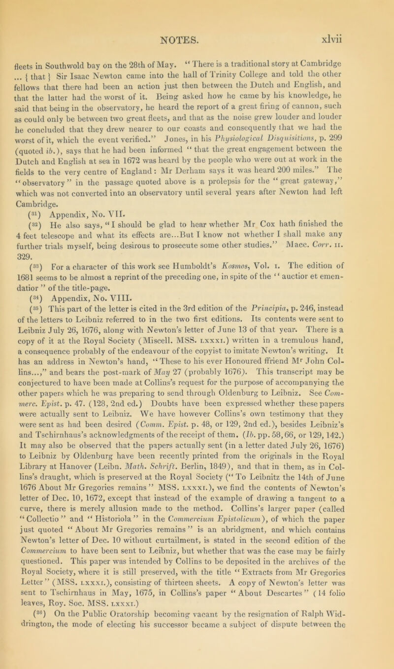 fleets in Southwold bay on the 28th of May. “ There is a traditional story at Cambridge ... { that} Sir Isaac Newton came into the hall of Trinity College and told the other fellows that there had been an action just then between the Dutch and English, and that the latter had the worst of it. Being asked how he came by his knowledge, he said that being in the observatory, he heard the report of a great firing of cannon, such as could only be between two great fleets, and that as the noise grew louder and louder he concluded that they drew nearer to our coasts and consequently that we had the worst of it, which the event verified.’ Jones, in his Physiological Disquisitions, p. 299 (quoted ib.), says that he had been informed “ that the great engagement between the Dutch and English at sea in 1672 was heard by the people who were out at work in the fields to the very centre of England : Mr Derham says it was heard 200 miles. 1 he “observatory” in the passage quoted above is a prolepsis for the “great gateway, which was not converted into an observatory until several years after Newton had left Cambridge. (31) Appendix, No. VII. (32) He also says, “I should be glad to hear whether Mr Cox hath finished the 4 feet telescope and what its effects are...But I know not whether I shall make any further trials myself, being desirous to prosecute some other studies.” Macc. Corr. n. 329. (33) For a character of this work see Humboldt’s Kosmos, Vol. i. The edition of 1681 seems to be almost a reprint of the preceding one, in spite of the ‘ ‘ auctior et emen- datior ” of the title-page. (34) Appendix, No. VIII. (35) This part of the letter is cited in the 3rd edition of the Principia, p. 246, instead of the letters to Leibniz referred to in the two first editions. Its contents were sent to Leibniz July 26, 1676, along with Newton’s letter of June 13 of that year. There is a copy of it at the Royal Society (Miscell. MSS. lxxxi.) written in a tremulous hand, a consequence probably of the endeavour of the copyist to imitate Newton’s writing. It has an address in Newton’s hand, “These to his ever Honoured ffriend Mr John Col- lins...,” and bears the post-mark of May 27 (probably 1676). This transcript may be conjectured to have been made at Collins’s request for the purpose of accompanying the other papers which he was preparing to send through Oldenburg to Leibniz. See Com- merc. Epist. p. 47. (128, 2nd ed.) Doubts have been expressed whether these papers were actually sent to Leibniz. We have however Collins’s own testimony that they wrere sent as had been desired (Comm. Epist. p. 48, or 129, 2nd ed.), besides Leibniz’s and Tschirnhaus’s acknowledgments of the receipt of them. (Ib. pp. 58,66, or 129,142.) It may also be observed that the papers actually sent (in a letter dated July 26, 1676) to Leibniz by Oldenburg have been recently printed from the originals in the Royal Library at Hanover (Leibn. Math. Schrift. Berlin, 1849), and that in them, as in Col- lins’s draught, which is preserved at the Royal Society (“ To Leibnitz the 14th of June 1676 About Mr Gregories remains ” MSS. lxxxi.), we find the contents of Newton’s letter of Dec. 10, 1672, except that instead of the example of drawing a tangent to a curve, there is merely allusion made to the method. Collins’s larger paper (called “ Collectio ” and “ Historiola” in the Commercium Epistolicum), of which the paper just quoted “About Mr Gregories remains” is an abridgment, and which contains Newton’s letter of Dec. 10 without curtailment, is stated in the second edition of the Commercium to have been sent to Leibniz, but whether that was the case may be fairly questioned. This paper was intended by Collins to be deposited in the archives of the Royal Society, where it is still preserved, with the title “Extracts from Mr Gregories Letter” (MSS. lxxxi.), consisting of thirteen sheets. A copy of Newton’s letter was sent to Tschirnhaus in May, 1675, in Collins’s paper “About Descartes” (14 folio leaves, Roy. Soc. MSS. lxxxi.) (30) On the Public Oratorship becoming vacant by the resignation of Ralph Wid- drington, the mode of electing his successor became a subject of dispute between the