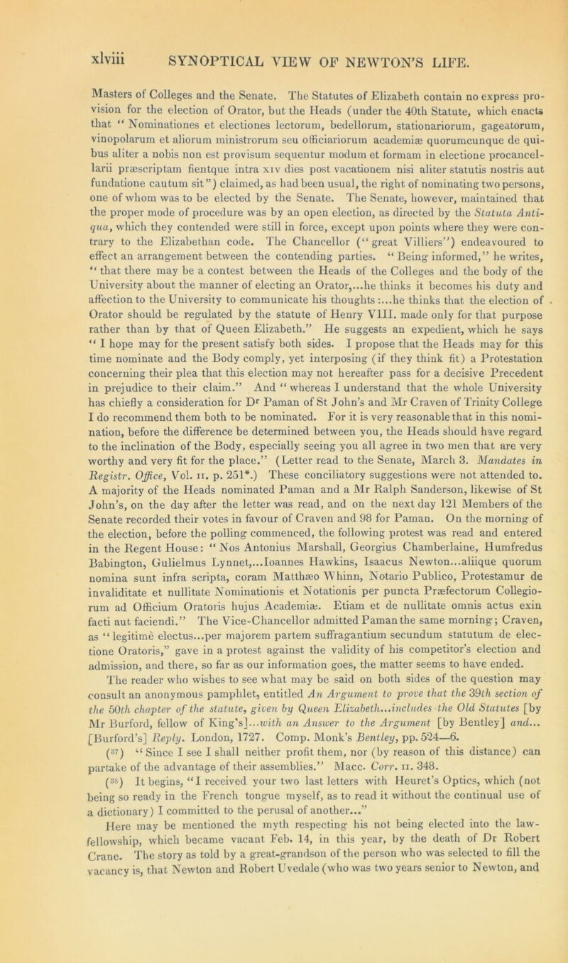 Masters of Colleges and the Senate. The Statutes of Elizabeth contain no express pro- vision for the election of Orator, but the Heads (under the 40th Statute, which enacts that “ Nominationes et electiones lectorum, bedellorum, stationariorum, gageatorum, vinopolarum et aliorum ministrorum seu officianorum academiae quorumcunque de qui- bus aliter a nobis non est provisum sequentur modum et formam in eleetione procancel- larii praescriptam fientque intra xiv dies post vacationem nisi aliter statutis nostris aut fundatione cautum sit”) claimed, as had been usual,the right of nominating two persons, one of whom was to be elected by the Senate. The Senate, however, maintained that the proper mode of procedure was by an open election, as directed by the Statuta Anti- qua, which they contended were still in force, except upon points where they were con- trary to the Elizabethan code. The Chancellor (“ great Villiers”) endeavoured to effect an arrangement between the contending parties. “ Being informed,” he writes, “ that there may be a contest between the Heads of the Colleges and the body of the University about the manner of electing an Orator,...he thinks it becomes his duty and affection to the University to communicate his thoughts :...he thinks that the election of Orator should be regulated by the statute of Henry VIII. made only for that purpose rather than by that of Queen Elizabeth.” He suggests an expedient, which he says “ I hope may for the present satisfy both sides. I propose that the Heads may for this time nominate and the Body comply, yet interposing (if they think fit) a Protestation concerning their plea that this election may not hereafter pass for a decisive Precedent in prejudice to their claim.” And “whereas I understand that the whole University has chiefly a consideration for Dr Paman of St John’s and Mr Craven of Trinity College I do recommend them both to be nominated. For it is very reasonable that in this nomi- nation, before the difference be determined between you, the Heads should have regard to the inclination of the Body, especially seeing you all agree in two men that are very worthy and very fit for the place.” (Letter read to the Senate, March 3. Mandates in Registr. Office, Vol. n. p. 251*.) These conciliatory suggestions were not attended to. A majority of the Heads nominated Paman and a Mr Ralph Sanderson, likewise of St John’s, on the day after the letter was read, and on the next day 121 Members of the Senate recorded their votes in favour of Craven and 98 for Paman. On the morning of the election, before the polling commenced, the following protest was read and entered in the Regent House: “Nos Antonius Marshall, Georgius Chamberlaine, Humfredus Babington, Gulielmus Lynnet,.. Joannes Hawkins, Isaacus Newton...aliique quorum nomina sunt infra scripta, coram Matlhseo YVhinn, Notario Publico, Protestamur de invaliditate et nullitate Nominationis et Notationis per puncta Praefectorum Collegio- rum ad Officium Oratoris hujus Academia;. Etiam et de nullitate omnis actus exin facti aut faciendi.” The Vice-Chancellor admitted Paman the same morning; Craven, as “legitime electus...per majorem partem suffragantium secundum statutum de elec- tione Oratoris,” gave in a protest against the validity of his competitor’s election and admission, and there, so far as our information goes, the matter seems to have ended. The reader who wishes to see what may be said on both sides of the question may consult an anonymous pamphlet, entitled An Argument to prove that the 39th section of the 50th chapter of the statute, given by Queen Elizabeth...includes the Old Statutes [by Mr Burford, fellow of King's]...with an Answer to the Argument [by Bentley] and... [Burford’s] Reply. London, 1727. Comp. Monk’s Betitley, pp. 524—6. (87) “ Since I see I shall neither profit them, nor (by reason of this distance) can partake of the advantage of their assemblies.” Macc. Corr. n. 348. (38) It begins, “I received your two last letters with Heuret’s Optics, which (not being so ready in the French tongue myself, as to read it without the continual use of a dictionary) I committed to the perusal of another...” Here may be mentioned the myth respecting his not being elected into the law- fellowship, which became vacant Feb. 14, in this year, by the death of Dr Robert Crane. The story as told by a great-grandson of the person who was selected to fill the vacancy is, that Newton and Robert Uvedale (who was two years senior to Newton, and