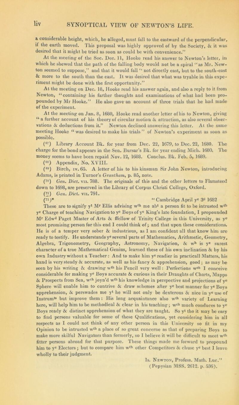 a considerable height, which, he alleged, must fall to the eastward of the perpendicular, if the earth moved. This proposal was highly approved of by the Society, & it was desired that it might be tried as soon as could be with convenience.” At the meeting- of the Soc. Dec. 11, Hooke read his answer to Newton’s letter, in which he shewed that the path of the falling body would not be a spiral “as Mr. New- ton seemed to suppose,” and that it w-ould fall “ not directly east, but to the south-east &c more to the south than the east. It was desired that what was tryable in this expe- riment might be done with the first opportunity.” At the meeting on Dec. 18, Hooke read his answer again, and also a reply to it from Newton, “containing- his farther thoughts and examinations of what had been pro- pounded by Mr Hooke.” He also gave an account of three trials that he had made of the experiment. At the meeting- on Jan. 8, 1680, Hooke read another letter of his to Newton, giving “ a further account of his theory of circular motion & attraction, as also several obser- vations &: deductions from it.” Newton declined answering this letter. At the same meeting Hooke “was desired to make his trials” of Newton’s experiment as soon as possible. (67) Library Account Bk. for year from Dec. 22, 1679, to Dec. 22, 1680. The charge for the bond appeal’s in the Sen. Bursar’s Bk. for year ending Mich. 1680. The money seems to have been repaid Nov. 12, 1688. Conclus. Bk. Feb. 5, 1689. (68) Appendix, No. XVIII. (69) Birch, iv. 65. A letter of his to his kinsman Sir John Newton, introducing Adams, is printed in Tumor’s Grantham, p. 85, note. (70) Gen. Diet. vn. 788. The originals of this and the other letters to Flamsteed down to 1698, are preserved in the Library of Corpus Christi College, Oxford. (”) Gen. Diet. vii. 791. (71) * “ Cambridge April ye 3d 1682 These are to signify yl Mr Ellis advising w,{l me ab* a person fit to be intrusted wth ye Charge of teaching Navigation to ye Boys of yc King’s late foundation, I propounded Mr Edwd Paget Master of Arts & ff’ellow of Trinity College in this University, as ye most promising person for this end I could think of -T and that upon these considerations. He is of a temper very sober & industrious, as I am confident all that know him are ready to testify. He understands ye several parts of Mathematics, Arithmetic, Geometry, Algebra, Trigonometry, Geography, Astronomy, Navigation, &; wh is ye surest character of a true Mathematical Genius, learned these of his own inclination & by his own Industry without a Teacher: And to make him ye readier in practicall Matters, his hand is very steady &c accurate, as well as his fancy & apprehension, good ; as may be seen by his writing & drawing wth his Pencil very well: Perfections wch I conceive considerable for making ye Boys accurate & curious in their Draughts of Charts, Mapps & Prospects from Sea, wch joyn’d wth his knowledge in perspective and projections of ye Sphere will enable him to contrive & draw schemes after ye best manner for ye Boys apprehension, & perswades me y‘ he will not only be dexterous & nice in ye use of Instrumts but improve them: His long acquaintance also wth variety of Learning here, will help him to be methodical & clear in his teaching j wch much conduces to ye Boys ready & distinct apprehension of what they are taught. So yt tho it may be easy to find persons valuable for some of these Qualifications, yet considering him in all respects as I could not think of any other person in this University so fit in my Opinion to be intrusted wth a place of so great concerne as that of preparing Boys to make more skilful Navigators than formerly, so I believe it will be difficult to meet wth fitter persons abroad for that purpose. These things made me forward to propound him to ye Electors ; but to compare him wth other Competitors & chuse ye best I leave wholly to their judgment. Is. Newton, Profess. Math. Luc.” (Pepysian MSS. 2612. p. 536).