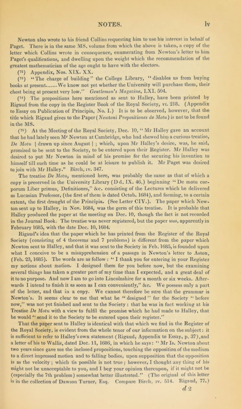 Newton also wrote to his friend Collins requesting him to use his interest in behalf of Paget. There is in the same MS. volume from which the above is taken, a copy of the letter which Collins wrote in consequence, enumerating from Newton’s letter to him Paget’s qualifications, and dwelling upou the weight which the recommendation of the greatest mathematician of the age ought to have with the electors. (72) Appendix, Nos. XIX. XX. (7S) “The charge of building” the College Library, “disables us from buying books at present We know not yet whether the University will purchase them, their chest being at present very low.” Gentleman's Magazine, LXI. 504. (74) The propositions here mentioned as sent to Halley, have been printed by Rigaud from the copy in the Register Book of the Royal Society, vr. 218. (Appendix to Essay on Publication of Principia, No. I.) It is to be observed, however, that the title which Rigaud gives to the Paper (Newtoni Propositiones de Motu) is not to be found in the MS. (75) At the Meeting of the Royal Society, Dec. 10, “ Mr Halley gave an account that he had lately seen Mr Newton at Cambridge, who had shewed him a curious treatise, De Motu { drawn up since August } ; which, upon Mr Halley’s desire, was, he said, promised to be sent to the Society, to be entered upon their Register. Mr Halley was desired to put Mr Newton in mind of his promise for the securing his invention to himself till such time as he could be at leisure to publish it. Mr Paget was desired to join with Mr Halley.” Birch, iv. 347. The treatise De Motu, mentioned here, was probably the same as that of which a copy is preserved in the University Library (D d. IX. 46,) beginning “ De motu cor- porum Liber primus, Definitiones,” &c. consisting of the Lectures which he delivered as Lucasian Professor, (the first of them is dated Octob. 1684), and forming, to a certain extent, the first draught of the Principia. (See Letter CIV.). The paper which New- ton sent up to Halley, in Nov. 1684, was the germ of this treatise. It is probable that Halley produced the paper at the meeting on Dec. 10, though the fact is not recorded in the Journal Book. The treatise was never registered, but the paper was, apparently in February 1685, with the date Dec. 10,1684. Rigaud’s idea that the paper which he has printed from the Register of the Royal Society (consisting of 4 theorems and 7 problems) is different from the paper which Newton sent to Halley, and that it was sent to the Society in Feb. 1685, is founded upon what I conceive to be a misapprehension of a passage in Newton’s letter to Aston, (Feb. 23,1685). The words are as follow : “ I thank you for entering in your Register my notions about motion. I designed them for you before now, but the examining several things has taken a greater part of my time than I expected, and a great deal of it to no purpose. And now I am to go into Lincolnshire for a month or six weeks. After- wards I intend to finish it as soon as I can conveniently,” &c. We possess only a part of the letter, and that in a copy. We cannot therefore be sure that the grammar is Newton’s. It seems clear to me that what he “designed” for the Society “before now,” was not yet finished and sent to the Society : that he was in fact working at his Treatise De Motu with a view to fulfil the promise which he had made to Halley, that he would “ send it to the Society to be entered upon their register.” That the paper sent to Halley is identical with that which we find in the Register of the Royal Society, is evident from the whole tenor of our information on the subject: it is sufficient to refer to Halley’s own statement (Rigaud, Appendix to Essay, p. 37),and a letter of his to Wallis, dated Dec. 11, 1686, in which he says: “ Mr Is. Newton about two years since gave me the inclosed propositions, touching the opposition of the medium to a direct impressed motion and to falling bodies, upon supposition that the opposition is as the velocity ; which tis possible is not true ; however, I thought any thing of his might not be unacceptable to you, and I beg your opinion thereupon, if it might not be (especially the 7th problem) somewhat better illustrated.” (The original of this letter is in the collection of Dawson Turner, Esq. Compare Birch, iv. 514. Rigaud, 77.) d 2
