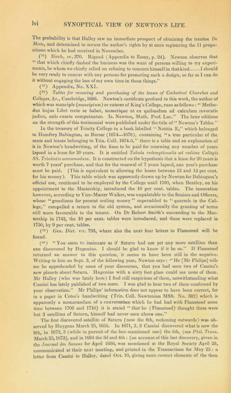 1 he probability is that Halley saw no immediate prospect of obtaining- the treatise De Motu, and determined to secure the author’s rights by at once registering the 11 propo- sitions which he had received in November. (™) Birch, iv. 370. Rigaud (Appendix to Essay, p. 24). Newton observes that “ that which chiefly dashed the business was the want of persons willing to try experi- ments, he whom we chiefly relied on refusing to concern himself in thatkind I should be very ready to concur with any persons for promoting such a design, so far as I can do it without engaging the loss of my own time in those things.” (77) Appendix, No. XXI. (78) Tables for renewing and purchasing of the leases of Cathedral Churches and Colleges, §c., Cambridge, 1686. Newton’s certificate prefixed to this work, the author of which was manciple (mancipium) or caterer of King’s College, runs as follows: “ Metho- dus hujus Libri recte se habet, numerique ut ex quibusdam ad calculum revocatis judico, satis exacte computantur. Is. Newton, Math. Prof. Luc.” The later editions on the strength of this testimonial were published under the title of “ Newton’s Tables.” In the treasury of Trinity College in a book labelled “ Notitia E,” which belonged to Humfrey Babington, as Bursar (1674—1678), containing “a true particular of the rents and leases belonging to Trim Coll. 1674-5,” there is a table and an explanation of it in Newton’s handwriting, of the fines to be paid for renewing any number of years lapsed in a lease for 20 years. It is entitled 1'abula redemptionalis ad reditus Collegii SS. Trinitatis accomnwdata. It is constructed on the hypothesis that a lease for 20 years is worth 7 years’ purchase, and that for the renewal of 7 years lapsed, one year’s purchase must be paid. (This is equivalent to allowing the lessee between 12 and 13 per cent, for his money). This table which was apparently drawn up by Newton for Babington’s official use, continued to be employed by the College until 1700, when Bentley, on his appointment to the Mastership, introduced the 10 per cent, tables. The innovation however, according to Vice-Master Walker, was unpalatable to the Seniors and Officers, whose “greediness for present sealing money” superadded to “quarrels in the Col- lege,” compelled a return to the old system, and occasionally the granting of terms still more favourable to the tenant. On Dr Robert Smith’s succeeding to the Mas- tership in 1742, the 10 per cent, tables were introduced, and these were replaced in 1750, by 9 per cent, tables. (79) Gen. Diet. vii. 793, where also the next four letters to Flamsteed wall be found. (so) “You seem to insinuate as if Saturn had not yet any more satellites than one discovered by Hugenius. I should be glad to know if it be so.” If Flamsteed returned an answer to this question, it seems to have been still in the negative. Writing to him on Sept. 3, of the following year, Newton says : “ He [Mr Philips] tells me he apprehended by some of your discourses, that you had seen two of Cassini’s new planets about Saturn. Hugenius with a sixty foot glass could see none of them. Mr Halley (who was lately here) I find still suspicious of them, notwithstanding what Cassini has lately published of two more. I was glad to hear two of them confirmed by your observation.” Mr Philips’ information does not appear to have been correct, for in a paper in Cotes’s handwriting (Trin. Coll. Newtonian MSS. No. 382) which is apparently a memorandum of a conversation which he had had with Flamsteed some time between 1706 and 1716) it is stated “ that he (Flamsteed) thought there were but 3 satellites of Saturn, himself had never seen above one.” The first discovered satellite of Saturn (now the 6th, reckoning outwards) was ob- served by Huygens March 25, 1655. In 1671, 2, 3 Cassini discovered what is now the 8th, in 1672, 3 (while in pursuit of the last-mentioned one) the 5th, (see Phil. Trans. March 25,1673), and in 1684 the 3d and 4th : (an account of this last discovery, given in the Journal des Savuns for April 1686, was mentioned at the Royal Society April 28, communicated at their next meeting, and printed in the Transactions for May 25: a letter from Cassini to Halley, dated Oct. 10, giving more correct elements of the then