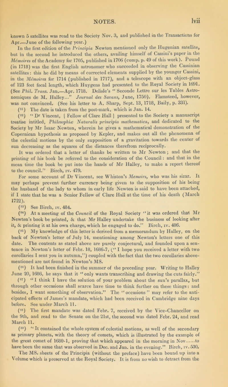 known 5 satellites was read to the Society Nov. 3, and published in the J ransactions for Apr June of the following year.) In the first edition of the Principia Newton mentioned only the Hugenian satellite, but in the second he introduced the others, availing himself of Cassini’s paper in the M£moires of the Academy for 1705, published in 1706 (comp. p. 49 of this work). Pound (in 1718) was the first English astronomer who succeeded in observing the Cassinian satellites: this he did by means of corrected elements supplied by the younger Cassini, in the Memoires for 1714 (published in 1717), and a telescope with an object-glass of 123 feet focal length, which Huygens had presented to the Royal Society in 1691. (See Phil. Trans. Jan.—Apr. 1718. Delisle’s “ Seconde Lettre sur les lables Astro- nomiques de M. Halley...” Journal des Savans, June, 1750). Flamsteed, however, was not convinced. (See his letter to A. Sharp, Sept. 13, 1718, Baily, p. 331). (81) The date is taken from the post-mark, which is Jan. 14. (s2) << Dr Vincent, { Fellow of Clare Flail J presented to the Society a manuscript treatise intitled, Philosophies Naturalis principia mathematical and dedicated to the Society by Mr Isaac Newton, wherein he gives a mathematical demonstration of the Copernican hypothesis as proposed by Kepler, and makes out all the phenomena of the celestial motions by the only supposition of a gravitation towards the center of sun decreasing as the squares of the distances therefrom reciprocally. It was ordered that a letter of thanks be written to Mr Newton ; and that the printing of his book be referred to the consideration of the Council: and that in the mean time the book be put into the hands of Mr Halley, to make a report thereof to the council.” Birch, iv. 479. For some account of Dr Vincent, see Whiston’s Memoirs, who was his sizar. It may perhaps prevent further currency being given to the supposition of his being the husband of the lady to whom in early life Newton is said to have been attached, if I state that he was a Senior Fellow of Clare Hall at the time of his death (March 1722). (83) See Birch, iv. 484. (84) At a meeting of the Council of the Royal Society “it was ordered that Mr Newton’s book be printed, & that Mr Halley undertake the business of looking after it, & printing it at his own charge, which he engaged to do.” Birch, iv. 486. (B5) My knowledge of this letter is derived from a memorandum by Halley, on the back of Newton’s letter of July 14, mentioning among Newton’s letters one of this date. The contents as stated above are purely conjectural, and founded upon a sen- tence in Newton’s letter of Febr. 18, 1686-7, (“ I hope you received a letter with two corollaries I sent you in autumn,”) coupled with the fact that the two corollaries above- mentioned are not found in Newton’s MS. (86) It had been finished in the summer of the preceding year. Writing to Halley June 20, 1686, he says that it “only wants transcribing and drawing the cuts fairly.” (87) « x think I have the solution of your problem about the sun’s parallax, but through other occasions shall scarce have time to think further on these things: and besides, I want something of observation.” The “occasions” may refer to the anti- cipated effects of James’s mandate, which had been received in Cambridge nine days before. See under March 11. (88) The first mandate was dated Febr. 7, received by the Vice-Chancellor on the 9th, and read to the Senate on the 21st, the second was dated Febr. 24, and read March 11. (89) “ It contained the whole system of celestial motions, as well of the secondary as primary planets, with the theory of comets, which is illustrated by the example of the great comet of 1680-1, proving that which appeared in the morning in Nov to have been the same that was observed in Dec. and Jan. in the evening.” Birch, iv. 530. The MS. sheets of the Principia (without the preface) have been bound up into a Volume which is preserved at the Royal Society. It is from no wish to detract from the