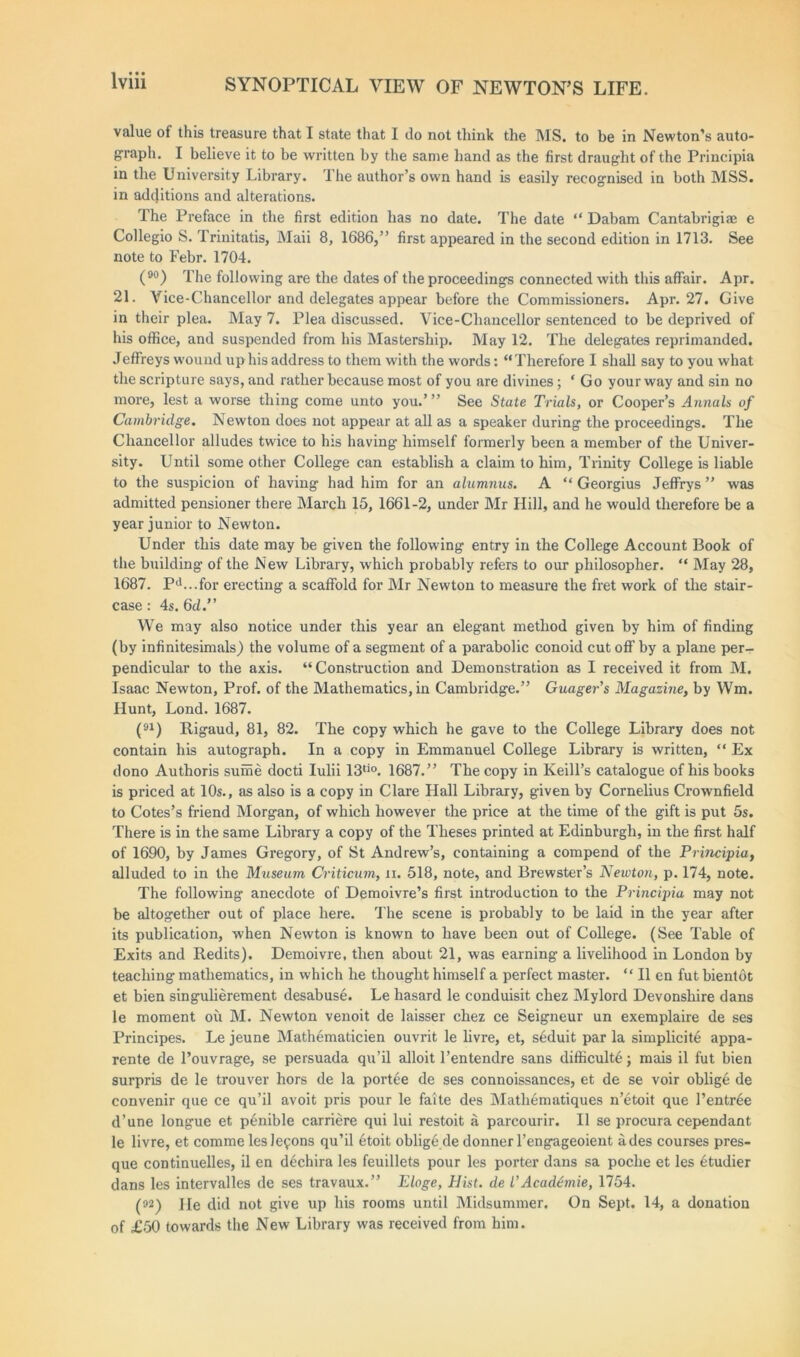 value of this treasure that I state that I do not think the MS. to be in Newton’s auto- graph. I believe it to be written by the same hand as the first draught of the Principia in the University Library. The author’s own hand is easily recognised in both MSS. in additions and alterations. The Preface in the first edition has no date. The date “ Dabam Cantabrigiae e Collegio S. Trinitatis, Maii 8, 1686,” first appeared in the second edition in 1713. See note to Febr. 1704. (90) The following are the dates of the proceedings connected with this affair. Apr. 21. Vice-Chancellor and delegates appear before the Commissioners. Apr. 27. Give in their plea. May 7. Plea discussed. Vice-Chancellor sentenced to be deprived of his office, and suspended from his Mastership. May 12. The delegates reprimanded. Jeffreys wound up his address to them with the words: “ Therefore I shall say to you what the scripture says, and rather because most of you are divines; ‘ Go your way and sin no more, lest a worse thing come unto you.’” See State Trials, or Cooper’s Annals of Cambridge. Newton does not appear at all as a speaker during the proceedings. The Chancellor alludes twice to his having himself formerly been a member of the Univer- sity. Until some other College can establish a claim to him, Trinity College is liable to the suspicion of having had him for an alumnus. A “ Georgius Jeffrys ” was admitted pensioner there March 15, 1661-2, under Mr Hill, and he would therefore be a year junior to Newton. Under this date may be given the following entry in the College Account Book of the building of the New Library, which probably refers to our philosopher. “ May 28, 1687. Pd...for erecting a scaffold for Mr Newton to measure the fret work of the stair- case : 4s. 6d.” We may also notice under this year an elegant method given by him of finding (by infinitesimals) the volume of a segment of a parabolic conoid cut off by a plane per- pendicular to the axis. “Construction and Demonstration as I received it from M. Isaac Newton, Prof, of the Mathematics, in Cambridge.” Guager's Magazine, by Wm. Hunt, Lond. 1687. (91) Rigaud, 81, 82. The copy which he gave to the College Library does not contain his autograph. In a copy in Emmanuel College Library is written, “ Ex dono Authoris sume docti Iulii 13tio. 1687.” The copy in Keill’s catalogue of his books is priced at 10s., as also is a copy in Clare Hall Library, given by Cornelius Crownfield to Cotes’s friend Morgan, of which however the price at the time of the gift is put 5s. There is in the same Library a copy of the Theses printed at Edinburgh, in the first half of 1690, by James Gregory, of St Andrew’s, containing a compend of the Principia, alluded to in the Museum Criticum, ii. 518, note, and Brewster’s Newton, p. 174, note. The following anecdote of Demoivre’s first introduction to the Principia may not be altogether out of place here. The scene is probably to be laid in the year after its publication, when Newton is known to have been out of College. (See Table of Exits and Redits). Demoivre, then about 21, was earning a livelihood in London by teaching mathematics, in which he thought himself a perfect master. “ II en fut bientot et bien singulierement desabuse. Le hasard le conduisit chez Mylord Devonshire dans le moment ou M. Newton venoit de laisser chez ce Seigneur un exemplaire de ses Principes. Le jeune Mathematicien ouvrit le livre, et, s6duit par la simplicity appa- rente de l’ouvrage, se persuada qu’il alloit l’entendre sans difficulty; mais il fut bien surpris de le trouver hors de la portee de ses connoissances, et de se voir oblig6 de convenir que ce qu’il avoit pris pour le faite des Matli6matiques n’etoit que Pentree d’une longue et p^nible carriere qui lui restoit a parcourir. II se procura cependant le livre, et comme leslefons qu’il etoit oblige de donner l’engageoient a des courses pres- que continuelles, il en d6chira les feuillets pour les porter dans sa poche et les ytudier dans les intervalles de ses travaux.” Eloge, Hist, de I’Acadtmie, 1754. (92) He did not give up his rooms until Midsummer. On Sept. 14, a donation of £50 towards the New Library was received from him.