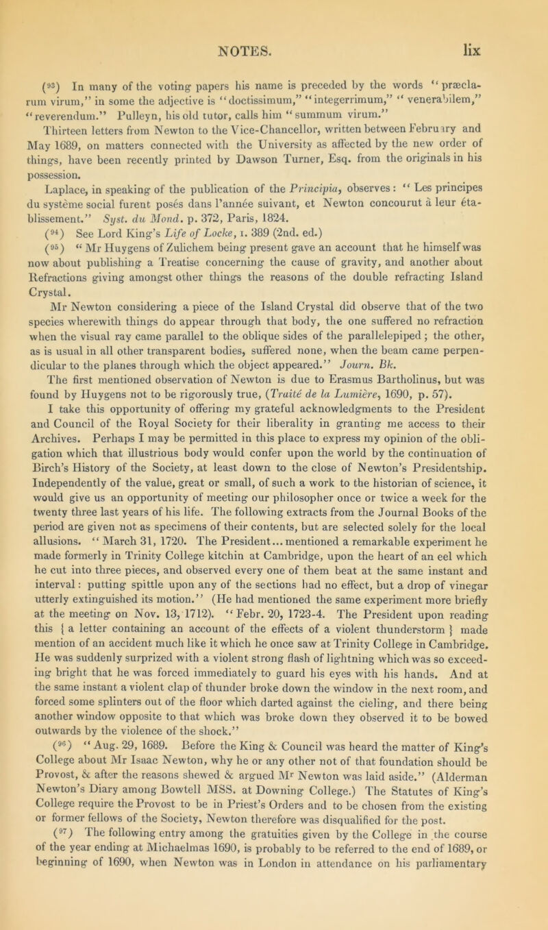 (»3) In many of the voting papers his name is preceded by the words “ praecla- rum virum,” in some the adjective is “ doctissimum,” “ integerrimum,” “ venerabilem,” “ reverendum.” Pulleyn, his old tutor, calls him “ summum virum.” Thirteen letters from Newton to the Vice-Chancellor, written between Iehruary and May 1689, on matters connected with the University as affected by the new order of things, have been recently printed by Dawson Turner, Esq. from the originals in his possession. Laplace, in speaking of the publication of the Principia, observes : “ Les principes du systeme social furent poses dans l’annee suivant, et Newton concourut a leur 6ta- blissement.” Syst. du Mond. p. 372, Paris, 1824. (9i) See Lord King’s Life of Locke, i. 389 (2nd. ed.) (95) « J\lr Huygens of Zulichem being present gave an account that he himself was now about publishing a Treatise concerning the cause of gravity, and another about Refractions giving amongst other things the reasons of the double refracting Island Crystal. Mr Newton considering a piece of the Island Crystal did observe that of the two species wherewith things do appear through that body, the one suffered no refraction when the visual ray came parallel to the oblique sides of the parallelepiped; the other, as is usual in all other transparent bodies, suffered none, when the beam came perpen- dicular to the planes through which the object appeared.” Journ. Bk. The first mentioned observation of Newton is due to Erasmus Bartholinus, but was found by Huygens not to be rigorously true, (Traite de la Lumiere, 1690, p. 57). I take this opportunity of offering my grateful acknowledgments to the President and Council of the Royal Society for their liberality in granting me access to their Archives. Perhaps I may be permitted in this place to express my opinion of the obli- gation which that illustrious body would confer upon the world by the continuation of Birch’s History of the Society, at least down to the close of Newton’s Presidentship. Independently of the value, great or small, of such a work to the historian of science, it would give us an opportunity of meeting our philosopher once or twice a week for the twenty three last years of his life. The following extracts from the Journal Books of the period are given not as specimens of their contents, but are selected solely for the local allusions. “ March 31, 1720. The President... mentioned a remarkable experiment he made formerly in Trinity College kitchin at Cambridge, upon the heart of an eel which he cut into three pieces, and observed every one of them beat at the same instant and interval: putting spittle upon any of the sections had no effect, but a drop of vinegar utterly extinguished its motion.” (He had mentioned the same experiment more briefly at the meeting on Nov. 13, 1712). “ Febr. 20, 1723-4. The President upon reading this { a letter containing an account of the effects of a violent thunderstorm } made mention of an accident much like it which he once saw at Trinity College in Cambridge. He was suddenly surprized with a violent strong flash of lightning which was so exceed- ing bright that he was forced immediately to guard his eyes with his hands. And at the same instant a violent clap of thunder broke down the window in the next room, and forced some splinters out of the floor which darted against the cieling, and there being another window opposite to that which was broke down they observed it to be bowed outwards by the violence of the shock.” (96) “ Aug. 29, 1689. Before the King & Council was heard the matter of King’s College about Mr Isaac Newton, why he or any other not of that foundation should be Provost, & after the reasons shewed & argued Mr Newton was laid aside.” (Alderman Newton’s Diary among Bowtell MSS. at Downing College.) The Statutes of King’s College require the Provost to be in Priest’s Orders and to be chosen from the existing or former fellows of the Society, Newton therefore was disqualified for the post. (97) I he following entry among the gratuities given by the College in the course of the year ending' at Michaelmas 1690, is probably to be referred to the end of 1689, or beginning of 1690, when Newton was in London in attendance on his parliamentary