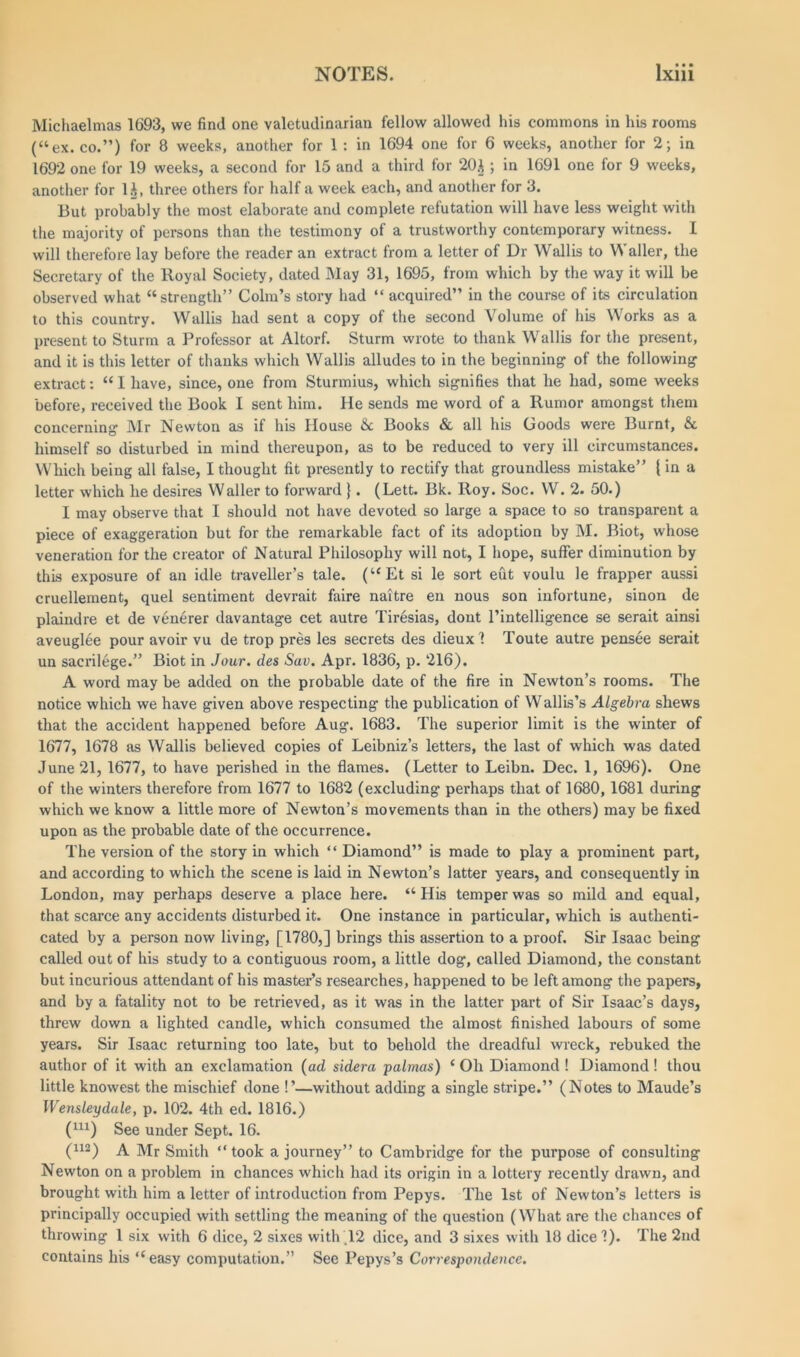Michaelmas 1693, we find one valetudinarian fellow allowed his commons in his rooms (“ex. co.”) for 8 weeks, another for 1 : in 1694 one for 6 weeks, another for 2; in 1692 one for 19 weeks, a second for 15 and a third for 20$ ; in 1691 one for 9 weeks, another for U, three others for half a week each, and another for 3. But probably the most elaborate and complete refutation will have less weight with the majority of persons than the testimony of a trustworthy contemporary witness. I will therefore lay before the reader an extract from a letter of Dr Wallis to Waller, the Secretary of the Royal Society, dated May 31, 1695, from which by the way it will be observed what “strength” Colin’s story had “ acquired” in the course of its circulation to this country. Wallis had sent a copy of the second \olume of his Works as a present to Sturm a Professor at Altorf. Sturm wrote to thank Wallis for the present, and it is this letter of thanks which Wallis alludes to in the beginning of the following extract: “1 have, since, one from Sturmius, which signifies that he had, some weeks before, received the Book I sent him. He sends me word of a Rumor amongst them concerning Mr Newton as if his House &c Books & all his Goods were Burnt, & himself so disturbed in mind thereupon, as to be reduced to very ill circumstances. Which being all false, I thought fit presently to rectify that groundless mistake” {in a letter which he desires Waller to forward }. (Lett. Bk. Roy. Soc. W. 2. 50.) I may observe that I should not have devoted so large a space to so transparent a piece of exaggeration but for the remarkable fact of its adoption by M. Biot, whose veneration for the creator of Natural Philosophy will not, I hope, suffer diminution by this exposure of an idle traveller’s tale. (“Et si le sort eut voulu le frapper aussi cruellement, quel sentiment devrait faire naitre en nous son infortune, sinon de plaindre et de venerer davantage cet autre Tiresias, dont l’intelligence se serait ainsi aveuglee pour avoir vu de trop pres les secrets des dieuxl Toute autre pensee serait un sacrilege.” Biot in Jour, des Sav. Apr. 1836, p. 216). A word may be added on the probable date of the fire in Newton’s rooms. The notice which we have given above respecting the publication of Wallis’s Algebra shews that the accident happened before Aug. 1683. The superior limit is the winter of 1677, 1678 as Wallis believed copies of Leibniz’s letters, the last of which was dated June 21, 1677, to have perished in the flames. (Letter to Leibn. Dec. 1, 1696). One of the winters therefore from 1677 to 1682 (excluding perhaps that of 1680, 1681 during which we know a little more of Newton’s movements than in the others) may be fixed upon as the probable date of the occurrence. The version of the story in which “ Diamond” is made to play a prominent part, and according to which the scene is laid in Newton’s latter years, and consequently in London, may perhaps deserve a place here. “His temper was so mild and equal, that scarce any accidents disturbed it. One instance in particular, which is authenti- cated by a person now living1, [1780,] brings this assertion to a proof. Sir Isaac being called out of his study to a contiguous room, a little dog, called Diamond, the constant but incurious attendant of his master’s researches, happened to be left among the papers, and by a fatality not to be retrieved, as it was in the latter part of Sir Isaac’s days, threw down a lighted candle, which consumed the almost finished labours of some years. Sir Isaac returning too late, but to behold the dreadful wreck, rebuked the author of it with an exclamation (ad sidera palmas) ‘ Oh Diamond ! Diamond! thou little knowest the mischief done !’—without adding a single stripe.” (Notes to Maude’s Wensleydale, p. 102. 4th ed. 1816.) (U1) See under Sept. 16. (U2) a Mr Smith “ took a journey” to Cambridge for the purpose of consulting Newton on a problem in chances which had its origin in a lottery recently drawn, and brought with him a letter of introduction from Pepys. The 1st of Newton’s letters is principally occupied with settling the meaning of the question (What are the chances of throwing 1 six with 6 dice, 2 sixes with .12 dice, and 3 sixes with 18 dice'?). The 2nd contains his “easy computation.” See Pepys’s Correspondence.
