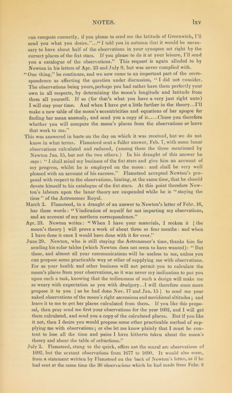 can compute correctly, if you please to send me the latitude of Greenwich, I’ll send you what you desire.”...“ 1 told you in autumn that it would be neces- sary to have about half of the observations in your synopses set right by the correct places of the fixt stars. If you please to do it at your leisure, I’ll send you a catalogue of the observations.” This request is again alluded to by Newton in his letters of Apr. 23 and July 9, but was never complied with. “One thing,” he continues, and we now come to an important part of the corre- spondence as affecting the question under discussion, “ I did not consider. The observations being yours, perhaps you had rather have them perfectly your own in all respects, by determining the moon’s longitude and latitude from them all yourself. If so (for that’s wliat you have a very just right unto) I will stay your time. And when I have got a little further in the theory...I’ll make a new table of the moon’s eccentricities and equations of her apogee for finding her mean anomaly, and send you a copy of it Chuse you therefore whether you will compute the moon’s places from the observations or leave that work to me.” This was answered in haste on the day on which it was received, but we do not know in what terms. Flamsteed sent a fuller answer, Feb. 7, with some lunar observations calculated and reduced, (among them the three mentioned by Newton Jan. 15, but not the two others.) In his draught of this answer he says: “ I shall mind my business of the fixt stars and give him an account of my progress, whilst he is employed on the moon : and shall be very well pleased with an account of his success.” Flamsteed accepted Newton’s pro- posal with respect to the observations, hinting, at the same time, that he should devote himself to his catalogue of the fixt stars. At this point therefore New- ton’s labours upon the lunar theory are suspended while he is “ staying the time ” of the Astronomer Royal. March 2. Flamsteed, in a draught of an answer to Newton’s letter of Febr. 16, has these words: “ Vindication of myself for not imparting my observations, and an account of my northern correspondence.” Apr. 23. Newton writes: “When I have your materials, I reckon it {the moon’s theory } will prove a work of about three or four months : and when I have done it once I would have done with it for ever.” June 29. Newton, who is still staying the Astronomer’s time, thanks him for sending his solar tables (which Newton does not seem to have wanted): “ But these, and almost all your communications will be useless to me, unless you can propose some practicable way or other of supplying me with observations. For as your health and other business will not permit you to calculate the moon’s places from your observations, so it was never my inclination to put you upon such a task, knowing that the tediousness of such a design will make me as weary with expectation as you with drudgery...I will therefore once more propose it to you { as he had done Nov. 17 and Jan. 15 } to send me your naked observations of the moon’s right ascensions and meridional altitudes; and leave it to me to get her places calculated from them. If you like this propo- sal, then pray send me first your observations for the year 1692, and I will get them calculated, and send you a copy of the calculated places. But if you like it not, then I desire you would propose some other practicable method of sup- plying me with observations; or else let me know plainly that I must be con- tent to lose all the time and pains I have hitherto taken about the moon’s theory and about the table of refractions.” July 2. Flamsteed, stung to the quick, offers not the mural arc observations of 1692, but the sextant observations from 1677 to 1690. It would also seem, from a statement written by Flamsteed on the back of Newton’s letter, as if he had sent at the same time the 30 observations which he had made from Febr. 8