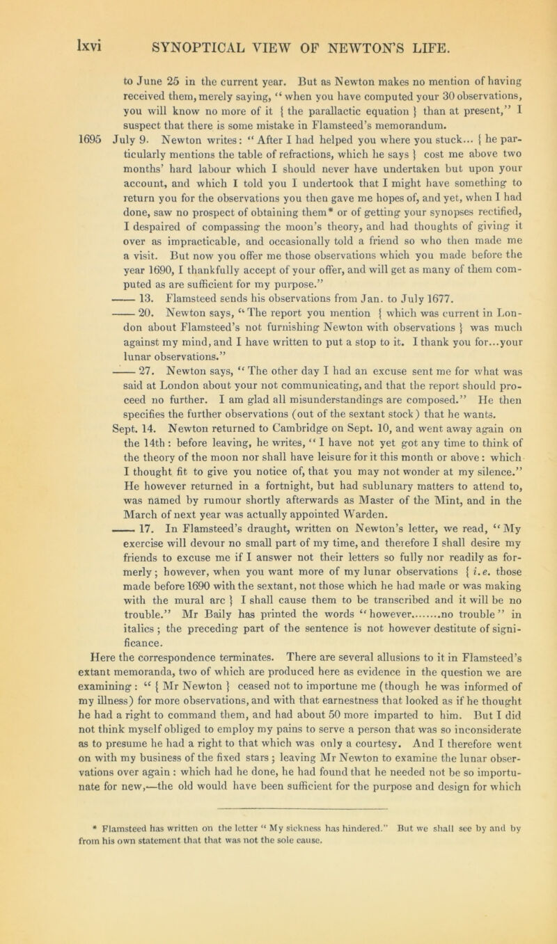 to June 25 in the current year. But as Newton makes no mention of having received them, merely saying, “ when you have computed your 30 observations, you will know no more of it { the parallactic equation } than at present,” I suspect that there is some mistake in Flamsteed’s memorandum. July 9. Newton writes: “ After I had helped you where you stuck... { he par- ticularly mentions the table of refractions, which he says } cost me above two months’ hard labour which I should never have undertaken but upon your account, and which I told you I undertook that I might have something to return you for the observations you then gave me hopes of, and yet, when I had done, saw no prospect of obtaining them* or of getting your synopses rectified, I despaired of compassing the moon’s theory, and had thoughts of giving it over as impracticable, and occasionally told a friend so who then made me a visit. But now you offer me those observations which you made before the year 1690, I thankfully accept of your offer, and will get as many of them com- puted as are sufficient for my purpose.” 13. Flamsteed sends his observations from Jan. to July 1677. 20. Newton says, “The report you mention { which was current in Lon- don about Flamsteed’s not furnishing Newton with observations } was much against my mind, and I have written to put a stop to it. I thank you for...your lunar observations.” 27. Newton says, “ The other day I had an excuse sent me for what was said at London about your not communicating, and that the report should pro- ceed no further. I am glad all misunderstandings are composed.” Fie then specifies the further observations (out of the sextant stock) that he wants. Sept. 14. Newton returned to Cambridge on Sept. 10, and went away again on the 14th : before leaving, he writes, “ I have not yet got any time to think of the theory of the moon nor shall have leisure for it this month or above : which I thought fit to give you notice of, that you may not wonder at my silence.” He however returned in a fortnight, but had sublunary matters to attend to, was named by rumour shortly afterwards as Master of the Mint, and in the March of next year was actually appointed Warden. — 17. In Flamsteed’s draught, written on Newton’s letter, we read, “My exercise will devour no small part of my time, and therefore I shall desire my friends to excuse me if I answer not their letters so fully nor readily as for- merly; however, when you want more of my lunar observations { i.e. those made before 1690 with the sextant, not those which he had made or was making with the mural arc } I shall cause them to be transcribed and it will be no trouble.” Mr Baily has printed the words “ however no trouble ” in italics ; the preceding part of the sentence is not however destitute of signi- ficance. Here the correspondence terminates. There are several allusions to it in Flamsteed’s extant memoranda, two of which are produced here as evidence in the question we are examining : u { Mr Newton } ceased not to importune me (though he was informed of my illness) for more observations, and with that earnestness that looked as if he thought he had a right to command them, and had about 50 more imparted to him. But I did not think myself obliged to employ my pains to serve a person that was so inconsiderate as to presume he had a right to that which was only a courtesy. And I therefore went on with my business of the fixed stars ; leaving Mr Newton to examine the lunar obser- vations over again : which had he done, he had found that he needed not be so importu- nate for new,-—the old would have been sufficient for the purpose and design for which 1695 * Flamsteed has written on the letter “ My sickness has hindered.” But we shall see by and by from his own statement that that was not the sole cause.