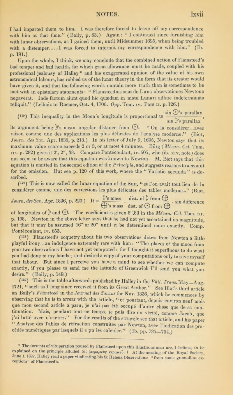 I had imparted them to him. I was therefore forced to leave off my correspondence with him at that time.” (Baily, p. 63.) Again: “I continued since furnishing him with lunar observations, as I gained them, until Midsummer 1695, when being troubled with a distemper I was forced to intermit my correspondence with him.” (Ib. p. 191.) Upon the whole, I think, we may conclude that the combined action of Flamsteed’s bad temper and bad health, for which great allowance must be made, coupled with his professional jealousy of Halley * and his exaggerated opinion of the value of his own astronomical labours, has robbed us of the lunar theory in the form that its creator would have given it, and that the following words contain more truth than is sometimes to be met with in epistolary statements : “ Flamsteedius suas de Luna observationes Newtono negaverat. Inde factum aiunt quod hie quaedam in motu Lunari adhuc indeterminata reliquit.” (Leibniz to Roemer, Oct. 4, 1706. Opp. Tom. iv. Pars ii. p. 126.) sin C^)’s parallax (no) This inequality in the Moon’s longitude is proportional to ——— , sin ])’s parallax its argument being ])’s mean angular distance from ©• “On la considdrer...avec raison comme une des applications les plus delicates de l’analyse moderne.” (Biot, Journ. des Sav. Apr. 1836, p. 218.) In his letter of July 9, 1695, Newton says that its maximum value scarce exceeds 2 or 3, or at most 4 minutes. Burg ( Mdcan. Cel. Tom. in. p. 282) gives it 2', 2, 38. Compare Pontecoulant, iv. 605, who (ib. xiv. note) does not seem to be aware that this equation was known to Newton. M. Biot says that this equation is omitted in the second edition of the Principia, and suggests reasons to account for the omission. But see p. 120 of this work, where the “ Variatio secunda” is de- scribed. (i2°) This is now called the lunar equation of the Sun, “et 1’on avait tout lieu de la considerer comme une des corrections les plus delicates des tables modernes.” (Biot, Journ. des Sav. Apr. 1836, p. 220.) It = J^-mass . . sin difference tp’s mass dist. of © from © of longitudes of)) and ©• The coefficient is given 8”,83 in the M6can. Cel. Tom. nr. p. 108. Newton in the above letter says that he had not yet ascertained its magnitude. but that it may be assumed 16 or 20 until it be determined more exactly. Comp. Pontecoulant, iv. 653. (121) Flamsteed’s coquetry about his two observations draws from Newton a little playful irony—an indulgence extremely rare with him : “ The places of the moon from your two observations I have not yet computed : for I thought it superfluous to do what you had done to my hands ; and desired a copy of your computations only to save myself that labour. But since I perceive you have a mind to see whether we can compute exactly, if you please to send me the latitude of Greenwich I’ll send you what you desire.” (Baily, p. 149.) (m) This is the table afterwards published by Halley in the Phil. Trans. May—Aug. 1721, “ such as I long since received it from its Great Author.” See Biot’s third article on Baily’s Flamsteed in the Journal des Savans for Nov. 1836, which he commences by observing that he is in arrear with the article, “ et pourtant, depuis environ neuf mois que mon second article a paru, je n’ai pas et6 occupe d’autre chose que de sa con- tinuation. Mais, pendant tout ce temps, je puis dire en v6rite, comme Jacob que j’ai lutte avec l’esprit.” For the results of the struggle see that article, and his paper “Analyse des Tables de refraction construites par Newton, avec l’indication des pre- cedes numeriques par lesquels il a pu les calculer.” (Ib. pp. 735 754 ) * The torrents of vituperation poured by Flamsteed upon this illustrious man are, I believe, to be explained on the principle alluded to: ()cepap.evs xepa/ae?...) At the meeting of the Royal Society, June 1, 1692, Halley read a paper vindicating his St Helena Observations “ from some groundless ex- ceptions” of Flamsteed’s.