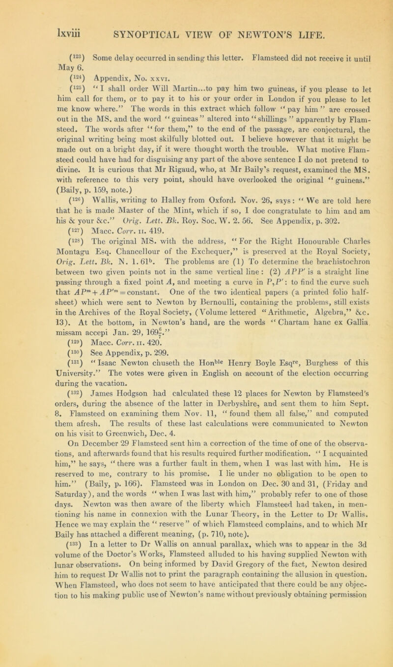 (123) Some delay occurred in sending- this letter. Flamsteed did not receive it until May 6. (m) Appendix, No. xxvi. (i25) “i shall order Will Martin...to pay him two guineas, if you please to let him call for them, or to pay it to his or your order in London if you please to let me know where.” The words in this extract which follow “pay him” are crossed out in the MS. and the word “ guineas” altered into “shillings ” apparently by Flam- steed. The words after “for them,” to the end of the passage, are conjectural, the original writing being most skilfully blotted out. I believe however that it might be made out on a bright day, if it were thought worth the trouble. What motive Flam- steed could have had for disguising any part of the above sentence I do not pretend to divine. It is curious that Mr Rigaud, who, at Mr Baily’s request, examined the MS. with reference to this very point, should have overlooked the original “ guineas.” (Baily, p. 159, note.) (12°) Wallis, writing to Halley from Oxford. Nov. 26, says: “ We are told here that he is made Master of the Mint, which if so, I doe congratulate to him and am his & your &e.” Urig. Lett. Bk. Roy. Soc. W. 2. 56. See Appendix, p. 302. (m) Macc. Corr. ii. 419. (12$) The original MS. with the address, “ For the Right Honourable Charles Montagu Esq. Chancellour of the Exchequer,” is preserved at the Royal Society, Orig. Lett. Bk. N. 1.61b. The problems are (1) To determine the bracliistochron between two given points not in the same vertical line: (2) APP' is a straight line passing through a fixed point A, and meeting a curve in P,P': to find the curve such that APm + A P'm = constant. One of the two identical papers (a printed folio half- sheet) which were sent to Newton by Bernoulli, containing the problems, still exists in the Archives of the Royal Society, (Volume lettered “Arithmetic, Algebra,” &c. 13). At the bottom, in Newton’s hand, are the words “ Chartam hanc ex Gallia missam accepi Jan. 29, 169^.” (129) Macc. Carr. xi. 420. (13°) See Appendix, p. 299. (131) “ Isaac Newton chuseth the Honble Henry Boyle Esqre, Burghess of this University.” The votes were given in English on account of the election occurring during the vacation. (132) James Hodgson had calculated these 12 places for Newton by Flamsteed's orders, during the absence of the latter in Derbyshire, and sent them to him Sept. 8. Flamsteed on examining them Nov. 11, “ found them all false,” and computed them afresh. The results of these last calculations were communicated to Newton on his visit to Greenwich, Dec. 4. On December 29 Flamsteed sent him a correction of the time of one of the observa- tions, and afterwards found that his results required further modification. “ I acquainted him,” he says, “there was a further fault in them, when I was last with him. He is reserved to me, contrary to his promise. I lie under no obligation to be open to him.” (Baily, p. 166). Flamsteed was in London on Dec. 30 and 31, (Friday and Saturday), and the words “ when I was last with him,” probably refer to one of those days. Newton was then aware of the liberty which Flamsteed had taken, in men- tioning his name in connexion with the Lunar Theory, in the Letter to Dr Wallis. Hence we may explain the “ reserve” of which Flamsteed complains, and to which Mr Baily has attached a different meaning, (p. 710, note). (133) In a letter to Dr Wallis on annual parallax, which was to appear in the 3d volume of the Doctor’s Works, Flamsteed alluded to his having supplied Newton with lunar observations. On being informed by David Gregory of the fact, Newton desired him to request Dr Wallis not to print the paragraph containing the allusion in question. When Flamsteed, who does not seem to have anticipated that there could be any objec- tion to his making public use of Newton’s name without previously obtaining permission