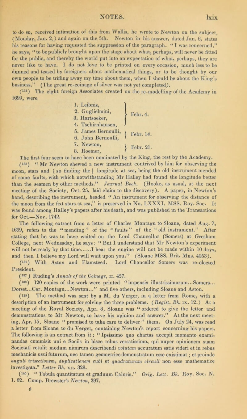 to do so, received intimation of this from Wallis, he wrote to Newton on the subject, (Monday, Jan. 2,) and again on the 5th. Newton in his answer, dated Jan. 6, states his reasons for having requested the suppression of the paragraph. “ I was concerned,” he says, “to be publicly brought upon the stage about what, perhaps, will never be fitted for the public, and thereby the world put into an expectation of what, perhaps, they are never like to have. I do not love to be printed on every occasion, much less to be dunned and teased by foreigners about mathematical things, or to be thought by our own people to be trifling away my time about them, when I should be about the King’s business.” ( The great re-coinage of silver was not yet completed). (134) The eight foreign Associates created on the re-modelling of the Academy in 1699, were ► Febr. 4. Febr. 14. Febr. 21. 1. Leibniz, 2. Guglielmini, 3. Hartsoeker, 4. Tschirnhausen, 5. James Bernoulli, 6. John Bernoulli, 7. Newton, 8. Roemer, The first four seem to have been nominated by the King, the rest by the Academy. (135) « ]YJr Newton shewed a new instrument contrived by him for observing the moon, stars and { so finding the } longitude at sea, being the old instrument mended of some faults, with which notwithstanding Mr Halley had found the longitude better than the seamen by other methods.” Journal Book. (Hooke, as usual, at the next meeting of the Society, Oct. 25, laid claim to the discovery). A paper, in Newton’s hand, describing the instrument, headed “ An instrument for observing the distance of the moon from the fixt stars at sea,” is preserved in No. LXXXI. MSS. Roy. Soc. It was found among Halley’s papers after his death, and was published in the Transactions for Oct.—Nov. 1742. The following extract from a letter of Charles Montagu to Sloane, dated Aug. 7, 1699, refers to the “mending” of the “faults” of the “old instrument.” After stating that he was to have waited on the Lord Chancellor (Somers) at Gresham College, next Wednesday, he says : “ But I understand that Mr Newton’s experiment will not be ready by that time I hear the engine will not be made within 10 days, and then I believe my Lord will wait upon you.” (Sloane MSS. Brit. Mus. 4053). (136) With Aston and Flamsteed. Lord Chancellor Somers was re-elected President. (137 ) Ruding’s Annals of the Coinage, ii. 427. (138) 120 copies of the work were printed “impensis illustrissimorum... Somers... Dorset...Car. Montagu...Newton...” and five others, including Sloane and Aston. (139) The method was sent by a M. du Verger, in a letter from Rome, with a description of an instrument for solving the three problems. ( Regist. Bk. ix. 12.) At a meeting of the Royal Society, Apr. 8, Sloane was “ ordered to give the letter and demonstrations to Mr Newton, to have his opinion and answer.” At the next meet- ing, Apr. 15, Sloane “ promised to take care to deliver ” them. On July 24, was read a letter from Sloane to du Verger, containing Newton’s report concerning his papers. The following is an extract from it: “ Ipsissimo quo chartas accepit momento exami- nandas comraisit uni e Sociis in hisce rebus versatissimo, qui nuper opinionem suam Societati retulit modum nimirum describendi volutam accuratum satis videri et in rebus mechanicis usui futurum, nec tamen geometrice demonstratum esse existimat; etproinde anguli trisectionem, duplicationem cubi et quadraturam circuli non esse mathematice investigata.” Letter Bk. xn. 328. (mo) “ Tabula quantitatum et graduum Caloris.” Orig. Lett. Bk. Roy. Soc. N. 1. 62. Comp. Brewster’s Newton, 297. e
