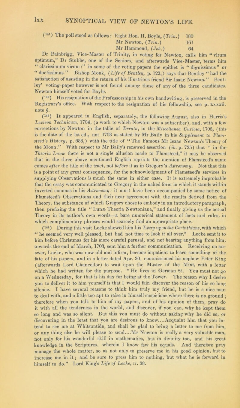 Ixx (U1) The poll stood as follows: Right Hon. H. Boyle, (Trin.) 180 Mr Newton, (Trin.) 161 Mr Hammond, (Joh.) 64 Dr Bainbrigg, Vice-Master of rl rinity, in voting for Newton, calls him “virum optimum,” Dr Stubbe, one of the Seniors, and afterwards Vice-Master, terms him “ clarissimum virumin some of the voting papers the epithet is “ dignissimus ” or “ doctissimus.” Bishop Monk, (Life of Bentley, p. 122,) says that Bentley “had the satisfaction of assisting iu the return of his illustrious friend Sir Isaac Newton.” Bent- ley’ voting-paper however is not found among those of any of the three candidates. Newton himself voted for Boyle. (142) His resignation of the Professorship in his own handwriting, is preserved in the Registrary’s office. With respect to the resignation of his fellowship, see p. nxxxii. note §. (143) It appeared in English, separately, the following August, also in Harris’s Lexicon Technicum, 1704, (a work to which Newton was a subscriber), and, with a few corrections by Newton in the table of Errata, in the Miscellanea Curiosa, 1705, (this is the date of the 1st ed., not 1708 as stated by Mr Baily in his Supplement to Flam- steed’s History, p. 688,) with the title of “ The Famous Mr Isaac Newton’s Theory of the Moon.” With respect to Mr Baily’s renewed assertion (ib. p. 735) that “ in the Theoria Luna there is not a single allusion made to Flamsteed,” it may be observed that in the three above mentioned English reprints the mention of Flamsteed’s name comes after the title of the tract, not before it as in Gregory’s Astronomy, Not that this is a point of any great consequence, for the acknowledgment of Flamsteed’s services in supplying Observations is much the same in either case. It is extremely improbable that the essay was communicated to Gregory in the naked form in which it stands within inverted commas in his Astronomy: it must have been accompanied by some notice of Flamsteed’s Observations and their near agreement with the results derived from the Theory, the substance of which Gregory chose to embody in an introductory paragraph, then prefixing the title “ Lunae Theoria Newtoniana,” and finally giving us the actual Theory in its author’s own words—a bare numerical statement of facts and rules, in which complimentary phrases would scarcely find an appropriate place. (U4) During this visit Locke shewed him his Essay upon the Corinthians, with which “ he seemed very well pleased, but had not time to look it all over.” Locke sent it to him before Christmas for his more careful perusal, and not hearing anything from him, towards the end of March, 1703, sent him a further communication. Receiving no an- swer, Locke, who was now old and infirm, became impatient to learn something of the fate of his papers, and in a letter dated Apr. 30, commissioned his nephew Peter King (afterwards Lord Chancellor) to wait upon the Master of the Mint, with a letter which he had written for the purpose. “He lives in German St. You must not g-o on a Wednesday, for that is his day for being at the Tower. The reason why I desire you to deliver it to him yourself is that I would fain discover the reason of his so long silence. I have several reasons to think him truly my friend, but he is a nice man to deal with, and a little too apt to raise in himself suspicions where there is no ground ; therefore when you talk to him of my papers, and of his opinion of them, pray do it with all the tenderness in the world, and discover, if you can, why he kept them so long and was so silent. But this you must do without asking why he did so, or discovering in the least that you are desirous to know....Acquaint him that you in- tend to see me at Whitsuntide, and shall be glad to bring a letter to me from him, or any thing else he will please to send....Mr Newton is really a very valuable man, not only for his wonderful skill in mathematics, but in divinity too, and his great knowledge in the Scriptures, wherein I know few his equals. And therefore pray manage the whole matter, so as not only to preserve me in his good opinion, but to increase me in it; and be sure to press him to nothing, but what he is forward in himself to do.” Lord King’s Life of Locke, ir. 38.