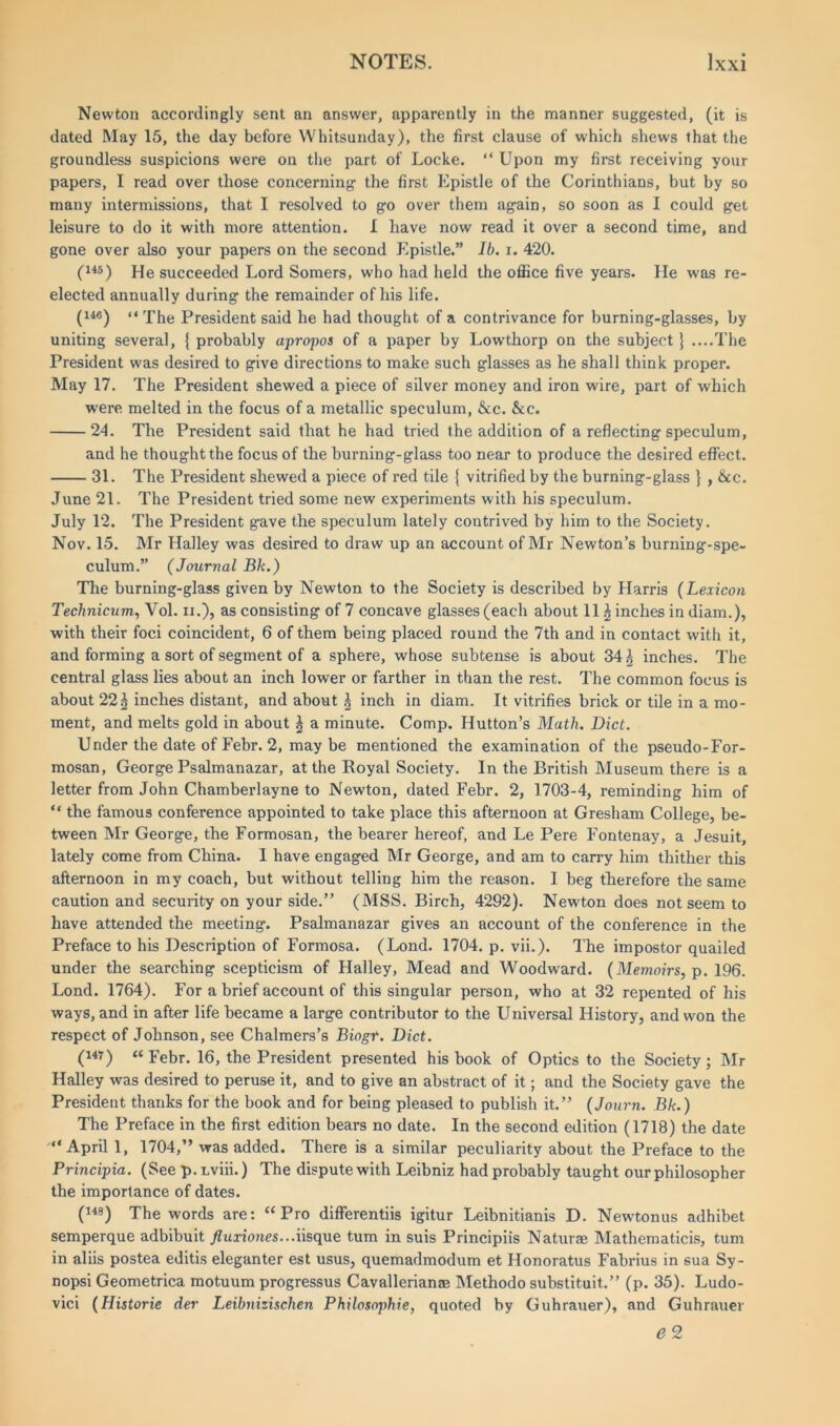 Newton accordingly sent an answer, apparently in the manner suggested, (it is dated May 15, the day before Whitsunday), the first clause of which shews that the groundless suspicions were on the part of Locke. “ Upon my first receiving your papers, I read over those concerning- the first Epistle of the Corinthians, but by so many intermissions, that I resolved to g-o over them again, so soon as I could get leisure to do it with more attention. I have now read it over a second time, and gone over also your papers on the second Epistle.” lb. i. 420. (145) He succeeded Lord Somers, who had held the office five years. He was re- elected annually during the remainder of his life. (146) •< Xhe President said he had thought of a contrivance for burning-glasses, by uniting several, { probably apropos of a paper by Lowthorp on the subject} ....The President was desired to give directions to make such glasses as he shall think proper. May 17. The President shewed a piece of silver money and iron wire, part of which were melted in the focus of a metallic speculum, &c. &c. 24. The President said that he had tried the addition of a reflecting speculum, and he thought the focus of the burning-glass too near to produce the desired effect. 31. The President shewed a piece of red tile { vitrified by the burning-glass } , &c. June 21. The President tried some new experiments with his speculum. July 12. The President gave the speculum lately contrived by him to the Society. Nov. 15. Mr Halley was desired to draw up an account of Mr Newton’s burning-spe- culum.” (Journal Bk.) The burning-glass given by Newton to the Society is described by Harris (Lexicon Technician, Vol. ii.), as consisting of 7 concave glasses (each about 11 £ inches in diam.), with their foci coincident, 6 of them being placed round the 7th and in contact with it, and forming a sort of segment of a sphere, whose subtense is about 34 £ inches. The central glass lies about an inch lower or farther in than the rest. The common focus is about 22^ inches distant, and about l inch in diam. It vitrifies brick or tile in a mo- ment, and melts gold in about ^ a minute. Comp. Hutton’s Math. Diet. Under the date of Febr. 2, maybe mentioned the examination of the pseudo-For- mosan, George Psalmanazar, at the Royal Society. In the British Museum there is a letter from John Chamberlayne to Newton, dated Febr. 2, 1703-4, reminding him of “ the famous conference appointed to take place this afternoon at Gresham College, be- tween Mr George, the Formosan, the bearer hereof, and Le Pere Fontenay, a Jesuit, lately come from China. 1 have engaged Mr George, and am to carry him thither this afternoon in my coach, but without telling him the reason. I beg therefore the same caution and security on your side.” (MSS. Birch, 4292). Newton does not seem to have attended the meeting. Psalmanazar gives an account of the conference in the Preface to his Description of Formosa. (Lond. 1704. p. vii.). The impostor quailed under the searching scepticism of Halley, Mead and Woodward. (Memoirs, p. 196. Lond. 1764). For a brief account of this singular person, who at 32 repented of his ways, and in after life became a large contributor to the Universal History, and won the respect of Johnson, see Chalmers’s Biogt. Diet. (i4T) “ Febr. 16, the President presented his book of Optics to the Society; Mr Halley was desired to peruse it, and to give an abstract of it; and the Society gave the President thanks for the book and for being pleased to publish it.” (Journ. Bk.) The Preface in the first edition bears no date. In the second edition (1718) the date “April 1, 1704,” was added. There is a similar peculiarity about the Preface to the Principia. (See p. Lviii.) The dispute with Leibniz had probably taught our philosopher the importance of dates. (148) The words are: “Pro differentiis igitur Leibnitianis D. Newtonus adhibet semperque adbibuit fluxiones...iisque turn in suis Principiis Naturae Mathematicis, turn in aliis postea editis eleganter est usus, quemadmodum et Honoratus Fabrius in sua Sy- nopsi Geometrica motuum progressus Cavallerianae Methodo substituit.” (p. 35). Ludo- vici (Historie der Leibnizischen Philosophic, quoted by Guhrauer), and Guhrauer e 2