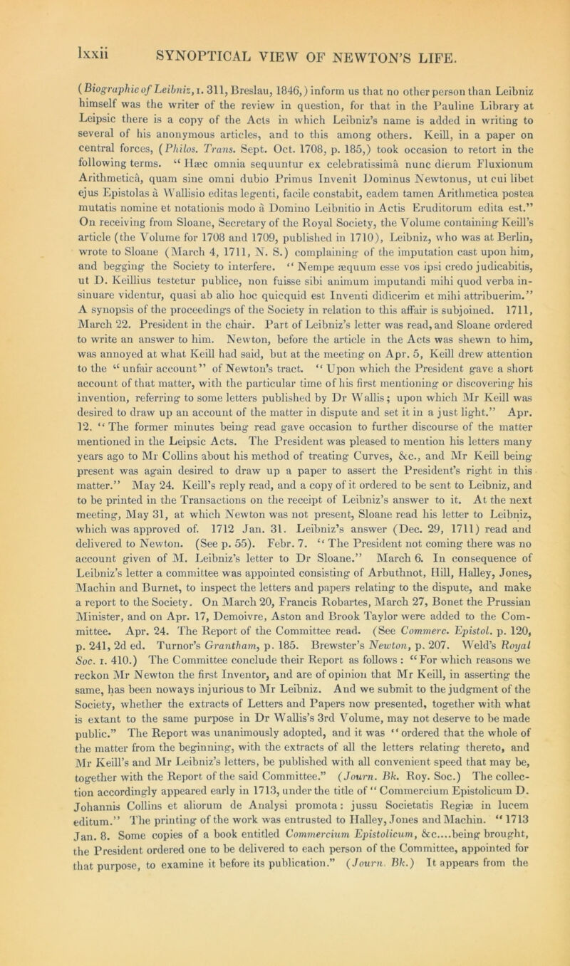 (Biographic of Leibniz, i. 311, Breslau, 1846,) inform us that no other person than Leibniz himself was the writer of the review in question, for that in the Pauline Library at Leipsic there is a copy of the Acts in which Leibniz’s name is added in writing to several of his anonymous articles, and to this among others. Keill, in a paper on central forces, (Philos. Trans. Sept. Oct. 1708, p. 185,) took occasion to retort in the following terms. u Haec omnia sequuntur ex celebratissima nunc dierum Fluxionum Arithmetic^, quam sine omni dubio Primus Invenit Dominus Newtonus, ut cui libet ejus Epistolas a, Wallisio editas legenti, facile constabit, eadem tamen Arithmetica postea mutatis nomine et notationis modo a Domino Leibnitio in Actis Eruditorum edita est.” On receiving from Sloane, Secretary of the Royal Society, the Volume containing Iveill’s article (the Volume for 1708 and 1709, published in 1710), Leibniz, who was at Berlin, wrote to Sloane (March 4, 1711, N. S.) complaining- of the imputation cast upon him, and begging the Society to interfere. “ Nempe asquum esse vos ipsi credo judicabitis, ut D. Keillius testetur publice, non fuisse sibi animum imputandi mihi quod verba in- sinuare videntur, quasi ab alio hoc quicquid est Inventi didicerim et mihi attribuerim.” A synopsis of the proceedings of the Society in relation to this affair is subjoined. 1711, March 22. President in the chair. Part of Leibniz’s letter was read, and Sloane ordered to write an answer to him. Newton, before the article in the Acts was shewn to him, was annoyed at what Keill had said, but at the meeting on Apr. 5, Keill drew attention to the “unfair account” of Newton’s tract. “ Upon which the President gave a short account of that matter, with the particular time of his first mentioning or discovering- his invention, referring to some letters published by Dr Wallis; upon which Mr Keill was desired to draw up an account of the matter in dispute and set it in a just light.” Apr. 12. “The former minutes being read gave occasion to further discourse of the matter mentioned in the Leipsic Acts. The President was pleased to mention his letters many years ago to Mr Collins about his method of treating Curves, &c., and Mr Keill being present was again desired to draw up a paper to assert the President’s right in this matter.” May 24. Keill’s reply read, and a copy of it ordered to be sent to Leibniz, and to be printed in the Transactions on the receipt of Leibniz’s answer to it. At the next meeting. May 31, at which Newton was not present, Sloane read his letter to Leibniz, which was approved of. 1712 Jan. 31. Leibniz’s answer (Dec. 29, 1711) read and delivered to Newton. (See p. 55). Febr. 7. “ The President not coming there was no account given of M. Leibniz’s letter to Dr Sloane.” March 6. In consequence of Leibniz’s letter a committee was appointed consisting of Arbuthnot, Hill, Halley, Jones, Machin and Burnet, to inspect the letters and papers relating to the dispute, and make a report to the Society. On March 20, Francis Robartes, March 27, Bonet the Prussian Minister, and on Apr. 17, Demoivre, Aston and Brook Taylor were added to the Com- mittee. Apr. 24. The Report of the Committee read. (See Commerc. Epistol. p. 120, p. 241, 2d ed. Tumor’s Grantham, p. 185. Brewster’s Newton, p. 207. Weld’s Royal Soc. i. 410.) The Committee conclude their Report as follows : “For which reasons we reckon Mr Newton the first Inventor, and are of opinion that Mr Keill, in asserting the same, has been noways injurious to Mr Leibniz. And we submit to the judgment of the Society, whether the extracts of Letters and Papers now- presented, together with what is extant to the same purpose in Dr W allis’s 3rd Volume, may not deserve to be made public.” The Report was unanimously adopted, and it was “ordered that the whole of the matter from the beginning, with the extracts of all the letters relating thereto, and Mr Keill’s and Mr Leibniz’s letters, be published with all convenient speed that may be, together with the Report of the said Committee.” (Journ. Bk. Roy. Soc.) The collec- tion accordingly appeared early in 1713, under the title of “ Commercium Epistolicum D. Johanuis Collins et aliorum de Analysi promota: jussu Societatis Regiae in lucem editum.” The printing of the work was entrusted to Halley, Jones and Machin. “ 1713 Jan. 8. Some copies of a book entitled Commercium Epistolicum, &c....being brought, the President ordered one to he delivered to each person of the Committee, appointed for that purpose, to examine it before its publication.” (Journ, Bk.) It appears from the