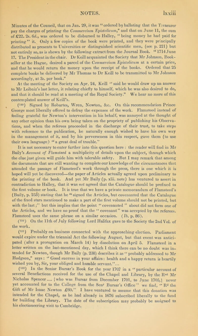 Minutes of the Council, that on Jan. 29, itwas “ordered by balloting- that the Treasurer pay the charg-es of printing the Commercium Epistolicum,” and that on June 11, the sum of £22. 2s. 6d., was ordered to be disbursed to Ilalley, “ being money he had paid for printing” it. Only a few copies of the book were printed, and they were principally distributed as presents to Universities or distinguished scientific men, (see p. 221) but not entirely so, as is shewn by the following extract from the Journal Book. “ 1714 June 17. The President in the chair. Dr Keill acquainted the Society that Mr Johnson, Book- seller at the Hague, desired a parcel of the Commercium Epistolicum at a certain price, and that he would return the money upon the receipt of the books. Ordered that 25 complete books be delivered by Mr Thomas to Dr Keill to be transmitted to Mr Johnson accordingly, at 3s. per book.” At the meeting of the Society on Apr. 24, Keill “ said he would draw up an answer to Mr Leibniz’s last letter, it relating chiefly to himself, which he was also desired to do, and that it should be read at a meeting of the Royal Society.” We hear no more of this contemplated answer of Keill’s. (149) Signed by Robartes, Wren, Newton, &c. On this recommendation Prince George most liberally offered to defray the expenses of the work. Flamsteed instead of feeling grateful for Newton’s intervention in his behalf, was annoyed at the thought of any other opinion than his own being taken on the propriety of publishing his Observa- tions, and when the referees proceeded in the discharge of their trust, to take steps with reference to the publication, he naturally enough wished to have his own way in the management of it, and by his perverseness in this respect, gave them (to use their own language) “ a great deal of trouble.” It is not necessary to enter farther into this question here : the reader will find in Mr Baily’s Account of Flamsteed a multiplicity of details upon the subject, through which the clue just given will guide him with tolerable safety. But I may remark that among the documents that are still wanting to complete our knowledge of the circumstances that attended the passage of Flamsteed’s work through the press, there Is one which it is hoped will yet be discovered—the paper of Articles actually agreed upon preliminary to the printing of the book. And yet Mr Baily (p. xlii. note) has ventured to assert in contradiction to Halley, that it was not agreed that the Catalogue should be prefixed to the first volume or book. It is true that we have a private memorandum of Flamsteed’s (Baily, p. 253) stating that he “signed the Articles, but covenanted that the Catalogue of the fixed stars mentioned to make a part of the first volume should not be printed, but with the last;” but this implies that the point “ covenanted ” about did not form one of the Articles, and we have no proof that the “ covenant” was accepted by the referees. Flamsteed uses the same phrase on a similar occasion. (Ib. p. 86). (15°) On the 11th of July following Lord Halifax gave to the Society the2ndVol. of the work. (151) Probably on business connected with the approaching election. Parliament would expire under the triennial Act the following August, but that event was antici- pated (after a prorogation on March 14) by dissolution on April 5. Flamsteed in a letter written on the last-mentioned day, which I think there can be no doubt was in- tended for Newton, though Mr Baily (p. 238) describes it as “ probably addressed to Mr Hodgson,” says : “ Good success in your affairs : health and a happy return is heartily wished you by, Sir, your obliged and humble servant.”... (152) In the Senior Bursar’s Book for the year 1707 in a “particular account of several Benefactions received for the use of the Chapel and Library, by the Rud Mr Nicholas Spencer.... {who was Bursar from December 1701, to June 1705,} never yet accounted for to the College from the Senr Bursar’s Office ” we find, “ R4 the Gift of Mr Isaac Newton £60.” I have ventured to assume that this donation was intended for the Chapel, as he had already in 1676 subscribed liberally to the fund for building the Library. The date of the subscription may probably be assigned to his electioneering visit to Cambridge.