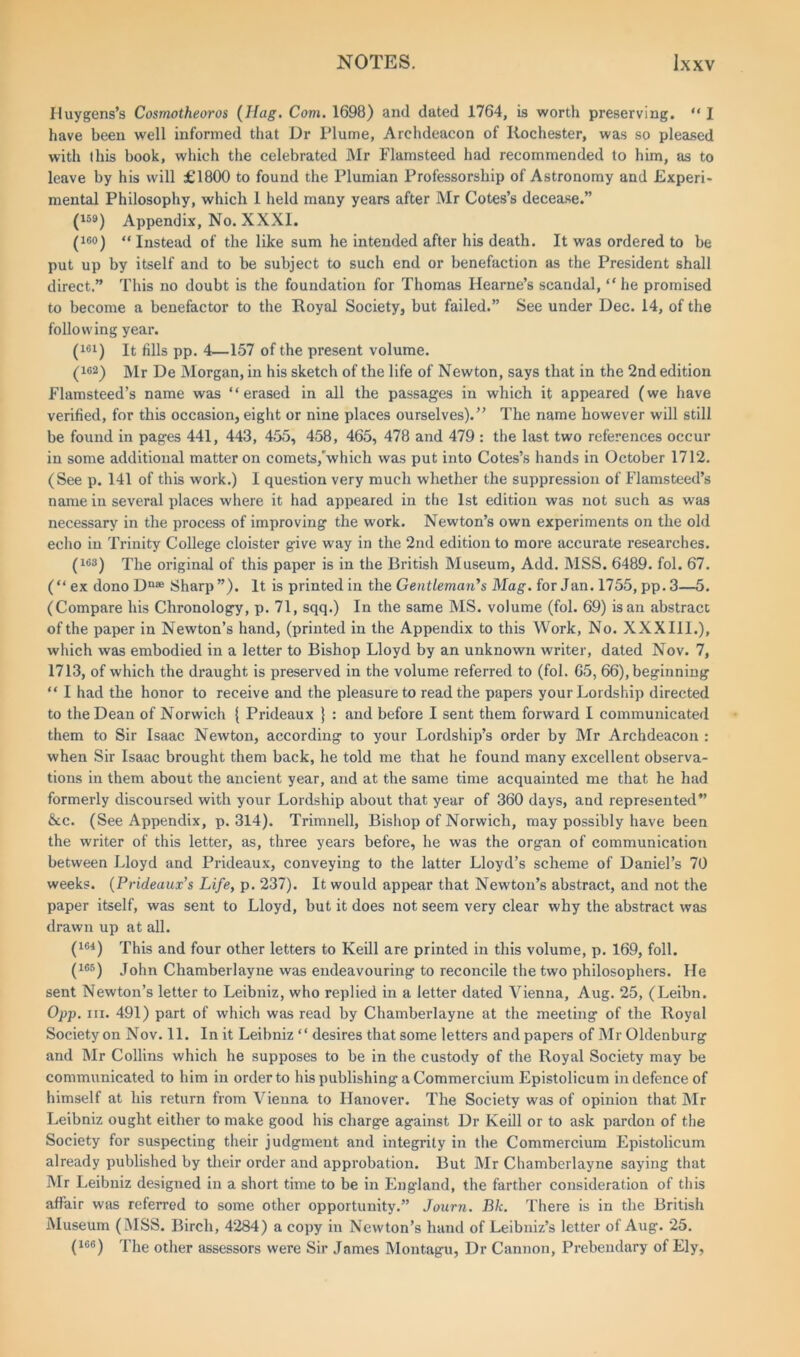 Huygens’s Cosmotheoros (Hag. Com. 1698) and dated 1764, is worth preserving. “ I have been well informed that Dr Plume, Archdeacon of Rochester, was so pleased with this book, which the celebrated Mr Flamsteed had recommended to him, as to leave by his will £1800 to found the Plumian Professorship of Astronomy and Experi- mental Philosophy, which 1 held many years after Mr Cotes’s decease.” (159) Appendix, No. XXXI. (ico) “ Instead of the like sum he intended after his death. It was ordered to be put up by itself and to be subject to such end or benefaction as the President shall direct.” This no doubt is the foundation for Thomas Ilearne’s scandal, “ he promised to become a benefactor to the Royal Society, but failed.” See under Dec. 14, of the following year. (161) It fills pp. 4—157 of the present volume. (162) Mr De Morgan, in his sketch of the life of Newton, says that in the 2nd edition Flamsteed’s name was “erased in all the passages in which it appeared (we have verified, for this occasion, eight or nine places ourselves).” The name however will still be found in pages 441, 443, 455, 458, 465, 478 and 479 : the last two references occur in some additional matter on comets,'which was put into Cotes’s hands in October 1712. (See p. 141 of this work.) I question very much whether the suppression of Flamsteed’s name in several places where it had appeared in the 1st edition was not such as was necessary in the process of improving the work. Newton’s own experiments on the old echo in Trinity College cloister give way in the 2nd edition to more accurate researches. (163) The original of this paper is in the British Museum, Add. MSS. 6489. fol. 67. (“ex dono Dn® Sharp”). It is printed in the Gentleman's Mag. for Jan. 1755, pp. 3—5. (Compare his Chronology, p. 71, sqq.) In the same MS. volume (fol. 69) is an abstract of the paper in Newton’s hand, (printed in the Appendix to this Work, No. XXXIII.), which was embodied in a letter to Bishop Lloyd by an unknown writer, dated Nov. 7, 1713, of which the draught is preserved in the volume referred to (fol. 65, 66), beginning “ I had the honor to receive and the pleasure to read the papers your Lordship directed to the Dean of Norwich { Prideaux } : and before I sent them forward I communicated them to Sir Isaac Newton, according to your Lordship’s order by Mr Archdeacon : when Sir Isaac brought them back, he told me that he found many excellent observa- tions in them about the ancient year, and at the same time acquainted me that he had formerly discoursed with your Lordship about that year of 360 days, and represented” &c. (See Appendix, p. 314). Trimnell, Bishop of Norwich, may possibly have been the writer of this letter, as, three years before, he was the organ of communication between Lloyd and Prideaux, conveying to the latter Lloyd’s scheme of Daniel’s 70 weeks. (Prideaux’s Life, p. 237). It would appear that Newton’s abstract, and not the paper itself, was sent to Lloyd, but it does not seem very clear why the abstract was drawn up at all. (164) This and four other letters to Keill are printed in this volume, p. 169, foil. (165) John Chamberlayne was endeavouring to reconcile the two philosophers. He sent Newton’s letter to Leibniz, who replied in a letter dated Vienna, Aug. 25, (Leibn. Opp. hi. 491) part of which was read by Chamberlayne at the meeting of the Royal Society on Nov. 11. In it Leibniz “ desires that some letters and papers of Mr Oldenburg and Mr Collins which he supposes to be in the custody of the Royal Society may be communicated to him in order to his publishing a Commercium Epistolicum in defence of himself at his return from Vienna to Hanover. The Society was of opinion that Mr Leibniz ought either to make good his charge against Dr Keill or to ask pardon of the Society for suspecting their judgment and integrity in the Commercium Epistolicum already published by their order and approbation. But Mr Chamberlayne saying that Mr Leibniz designed in a short time to be in England, the farther consideration of this affair was referred to some other opportunity.” Journ. Bk. There is in the British Museum (MSS. Birch, 4284) a copy in Newton’s hand of Leibniz’s letter of Aug. 25. (ice) The other assessors were Sir James Montagu, Dr Cannon, Prebendary of Ely,