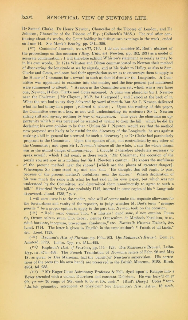 Dr Samuel Clarke, Dr Henry Newton, Chancellor of the Diocese of London, and Dr Johnson, Chancellor of the Diocese of Ely. (Colbatch’s MSS.) The trial after con- tinuing about six weeks, the Court holding its sittings two evenings in the week, ended on June 14. See Monk’s Bentley, pp. 281—286. (167) Commons’ Journals, xvn. 677, 716. I do not consider M. Biot’s abstract of the proceedings on this occasion (Biog. Unix. art. Newton, pp. 192, 193) as a model of accurate condensation : I will therefore exhibit W liiston’s statement as nearly as may be in his own words. In 1714 Whiston and Ditton communicated to Newton their method of discovering the longitude at sea by signals, and at his desire to Halley, as also to Sam. Clarke and Cotes, and soon had their approbation-so lar as to encourage them to apply to the House of Commons for a reward to such as should discover the Longitude. A Com- mittee was appointed to examine into the matter, and the four persons just mentioned were summoned to attend. “ As soon as the Committee was set, which was a very large one, Newton, Halley, Clarke and Cotes appeared. A chair was placed for Sir I. Newton near the Chairman { Mr Clayton, M.P. for Liverpool } , and I stood at the back of it. What the rest had to say they delivered by word of mouth, but Sir I. Newton delivered what he had to say in a paper { referred to above } . Upon the reading of this paper, the Committee were at a loss, as not well understanding its contents: Sir I. Newton sitting still and saying nothing by way of explication. This gave the chairman an op- portunity which it was perceived he wanted of trying to drop the bill; which he did by declaring his own opinion to be that * Unless Sir I. Newton would say that the method now proposed was likely to be useful for the discovery of the Longitude, he was against making a bill in general for a reward for such a discovery’; as Dr Clarke had particularly proposed to the Committee. Upon this opinion of his, not contradicted by any other of the Committee; and upon Sir I. Newton’s silence all the while, I saw the whole design was in the utmost danger of miscarrying. I thought it therefore absolutely necessary to speak myself: which I did nearly in these words, ‘ Mr Chairman, the occasion of the puzzle you are now in is nothing but Sir I. Newton’s caution. He knows the usefulness of the present method near the shores’ [which are the places of greatest danger]. Whereupon Sir Isaac stood up and said that ‘ He thought this bill ought to pass, because of the present method’s usefulness near the shores.’ Which declaration of his was much the same with what he had said in his own paper, but which was not understood by the Committee, and determined them unanimously to agree to such a bill.” Historical Preface, date probably 1742, inserted in some copies of his “ Longitude discovered...Lond. 1738,” p. v. I will now leave it to the reader, who will of course make the requisite allowance for the forwardness and vanity of the reporter, to judge whether M. Biot’s term “ presque puerile ” be a proper epithet to apply to the part that Newton took on the occasion. (168 j “ Redit nunc demum Tibi, Vir illustris! quod sane, si non omnino Tuum sit, Ortum saltern suum Tibi debet; nempe Opusculum de Methodo Eossilium, te as- sidue hortante, inceptum, provectum, absolutum,” etc. Naturalis Historia Telluris, &c. Lond. 1714. The letter is given in English in the same author’s “ Fossils of all kinds,” &c. Lond. 1728. (169) Raphson’s Hist, of Fluxions, pp. 100—103. Des Maizeaux’s Recueil...Tom. ii. Amsterd. 1720. Leibn. Opp. hi. 451—455. (i7°) Raphson’s Hist, of Fluxions, pp. 111—123. Des Maizeaux’s Recueil. Leibn. Opp. hi. 474—488. The French Translation of Newton’s letters of Febr. 26 and May 18, as given by Des Maizeaux, had the benefit]of Newton’s supervision. His correc tions of the press (in his own hand) are preserved in the British Museum, MSS. Birch, 4284. fol. 235. (in) “ Mr Roger Cotes Astronomy Professor & Fell, dyed upon a Relapse into a Fever attended with a violent Diarrhoea and constant Delirium. He was bury’d on ye 9th. yre wre 20 rings of 20s. each & 30 at 10s. each.” (Rud’s Diary.) Cotes <ctout- a-la-fois gdumetre, astronome et physicien” (see Delambre’s Hist. Astron. 18 siecle,