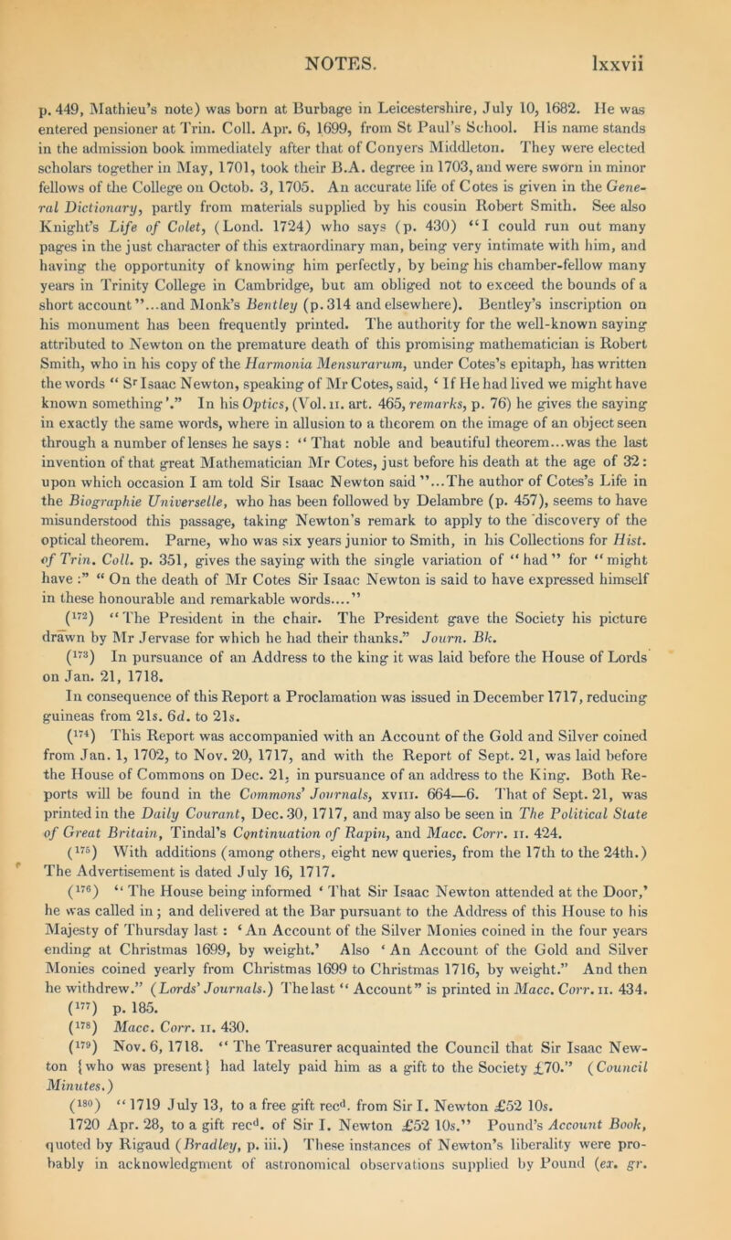 p.449, Mathieu’s note) was born at Burbage in Leicestershire, July 10, 1682. lie was entered pensioner at Trin. Coll. Apr. 6, 1699, from St Paul’s School. His name stands in the admission book immediately after that of Conyers Middleton. They were elected scholars together in May, 1701, took their B.A. degree in 1703, and were sworn in minor fellows of the College on Octob. 3, 1705. An accurate life of Cotes is given in the Gene- ral Dictionary, partly from materials supplied by his cousin Robert Smith. See also Knight’s Life of Colet, (Lond. 1724) who says (p. 430) “I could run out many pages in the just character of this extraordinary man, being very intimate with him, and having the opportunity of knowing him perfectly, by being his chamber-fellow many years in Trinity College in Cambridge, but am obliged not to exceed the bounds of a short account ’’...and Monk’s Bentley (p. 314 and elsewhere). Bentley’s inscription on his monument has been frequently printed. The authority for the well-known saying attributed to Newton on the premature death of this promising mathematician is Robert Smith, who in his copy of the Harmonia Mensurarum, under Cotes’s epitaph, has written the words “ Sr Isaac Newton, speaking of Mr Cotes, said, ‘ If He had lived we might have known something In his Optics, (Vol. ii. art. 465, remarks, p. 76) he gives the saying in exactly the same words, where in allusion to a theorem on the image of an object seen through a number of lenses he says : “ That noble and beautiful theorem...was the last invention of that great Mathematician Mr Cotes, just before his death at the age of 32: upon which occasion I am told Sir Isaac Newton said ’’...The author of Cotes’s Life in the Biographie Universelle, who has been followed by Delambre (p. 457), seems to have misunderstood this passage, taking Newton’s remark to apply to the 'discovery of the optical theorem. Parne, who was six years junior to Smith, in his Collections for Hist, of Trin. Coll. p. 351, gives the saying with the single variation of “had” for “might have “ On the death of Mr Cotes Sir Isaac Newton is said to have expressed himself in these honourable and remarkable words....” (172) “The President in the chair. The President gave the Society his picture drawn by Mr Jervase for which he had their thanks.” Journ. Bk. (175) In pursuance of an Address to the king it was laid before the House of Lords on Jan. 21, 1718. In consequence of this Report a Proclamation was issued in December 1717, reducing guineas from 21s. 6d. to 21s. (174) This Report was accompanied with an Account of the Gold and Silver coined from Jan. 1, 1702, to Nov. 20, 1717, and with the Report of Sept. 21, was laid before the House of Commons on Dec. 21, in pursuance of an address to the King. Both Re- ports will be found in the Commons’ Journals, xvm. 664—6. That of Sept. 21, was printed in the Daily Courant, Dec. 30, 1717, and may also be seen in The Political Slate of Great Britain, Tindal’s Continuation of Rapin, and Macc. Corr. n. 424. (i7s) With additions (among others, eight new queries, from the 17th to the 24th.) The Advertisement is dated July 16, 1717. (176) <• The House being informed ‘ That Sir Isaac Newton attended at the Door,’ he was called in; and delivered at the Bar pursuant to the Address of this House to his Majesty of Thursday last : ‘An Account of the Silver Monies coined in the four years ending at Christmas 1699, by weight.’ Also * An Account of the Gold and Silver Monies coined yearly from Christmas 1699 to Christmas 1716, by weight.” And then he withdrew.” (Lords’ Journals.) Thelast “ Account” is printed in Macc. Corr. n. 434. (177) p. 185. (178) Macc. Corr. n. 430. (179) Nov. 6, 1718. “ The Treasurer acquainted the Council that Sir Isaac New- ton {who was present} had lately paid him as a gift to the Society £70.” (Council Minutes.) (iso) “ 1719 juiy i3; to a free gift recd. from Sir I. New’ton £52 10s. 1720 Apr. 28, to a gift recd. of Sir I. Newton £52 10s.” Pound’s Account Book, quoted by Rigaud (Bradley, p. iii.) These instances of Newton’s liberality were pro- bably in acknowledgment of astronomical observations supplied by Pound (ex. gr.