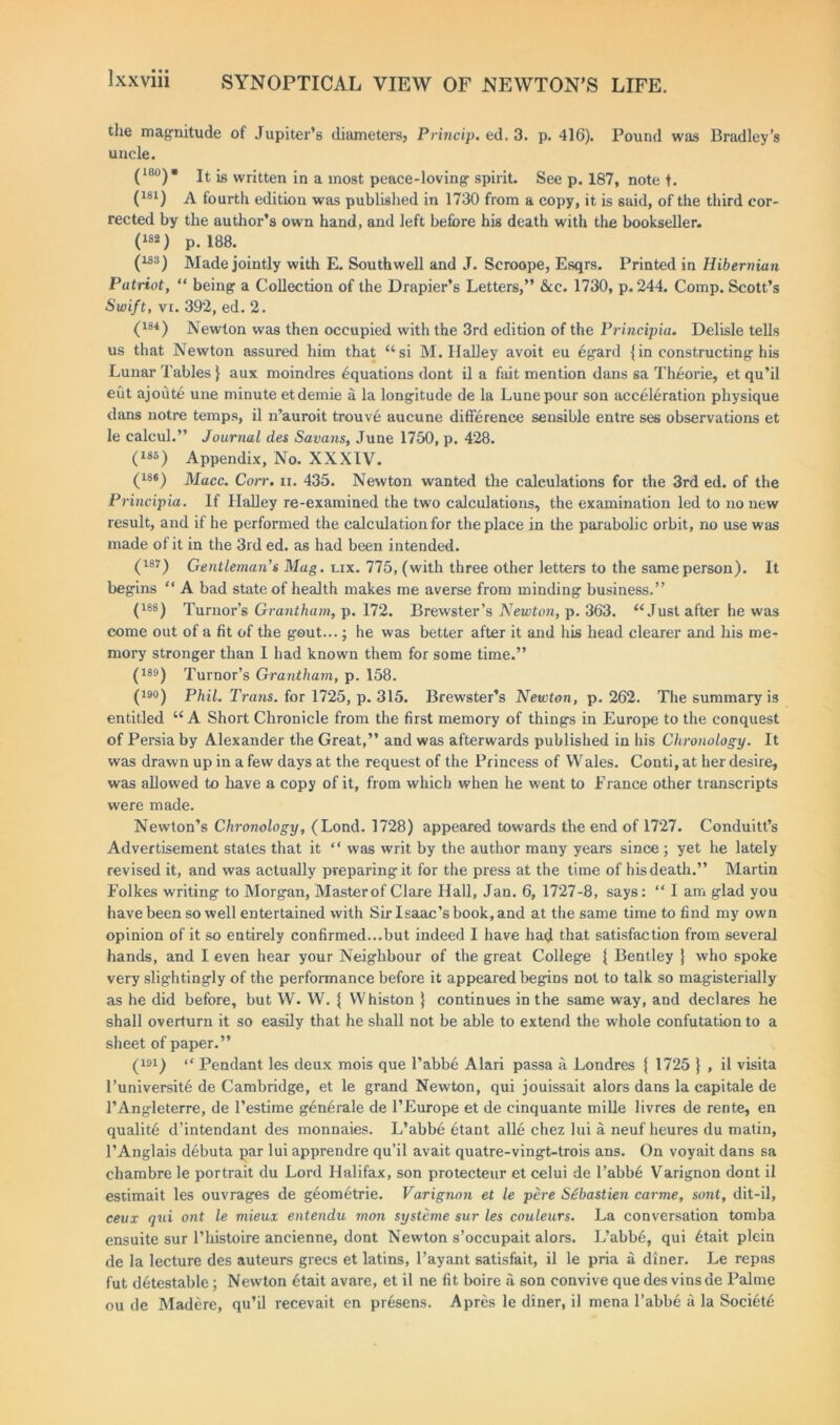 the magnitude of Jupiter’s diameters, Princip. ed. 3. p. 416). Pound was Bradley’s uncle. ( ‘bo) * jt jg written in a most peace-loving spirit. See p. 187, note t. (181) A fourth edition was published in 1730 from a copy, it is said, of the third cor- rected by the author’s own hand, and left before his death with the bookseller. (182) p. 188. (m) Made jointly with E. Southwell and J. Scroope, Esqrs. Printed in Hibernian Patriot, “ being a Collection of the Drapier’s Letters,” &e. 1730, p.244. Comp. Scott’s Swift, vi. 392, ed. 2. (184) Newton was then occupied with the 3rd edition of the Principia. Delisle tells us that Newton assured him that “si M. Ilalley avoit eu egard {in constructing his Lunar Tables } aux moindres equations dont il a fait mention dans sa Theorie, et qu’il eut ajoute une minute etdemie a la longitude de la Lunepour son acceleration physique dans notre temps, il n’auroit trouve aucune difference sensible entre ses observations et le calcul.” Journal des Savans, June 1750, p. 428. (iso) Appendix, No. XXXIV. (18#) Macc. Corr. n. 435. Newton wanted the calculations for the 3rd ed. of the Principia. If Halley re-examined the two calculations, the examination led to no new result, and if he performed the calculation for the place in the parabolic orbit, no use was made of it in the 3rd ed. as had been intended. (w) Gentleman’s Mag. lix. 775, (with three other letters to the same person). It begins “ A bad state of health makes me averse from minding business.” (188) Tumor’s Grantham, p. 172. Brewster’s Newton, p. 363. “Just after he was come out of a fit of the gout...; he was better after it and his head clearer and his me- mory stronger than I had known them for some time.” (188) Tumor’s Grantham, p. 158. (190) Phil. Trans, for 1725, p. 315. Brewster’s Newton, p.262. The summary is entitled “A Short Chronicle from the first memory of things in Europe to the conquest of Persia by Alexander the Great,” and was afterwards published in his Chronology. It was drawn up in a few days at the request of the Princess of Wales. Conti, at her desire, was allowed to have a copy of it, from which when he went to France other transcripts were made. Newton’s Chronology, (Lond. 1728) appeared towards the end of 1727. Conduitt’s Advertisement states that it “ was writ by the author many years since ; yet he lately revised it, and was actually preparing it for the press at the time of his death.” Martin Folkes writing to Morgan, Master of Clare Hall, Jan. 6, 1727-8, says: “ I am glad you have been so well entertained with Sir Isaac’s book, and at the same time to find my own opinion of it so entirely confirmed...but indeed I have had that satisfaction from several hands, and I even hear your Neighbour of the great College { Bentley J who spoke very slightingly of the performance before it appeared begins not to talk so magisterially as he did before, but W. W. { Whiston } continues in the same way, and declares he shall overturn it so easily that he shall not be able to extend the whole confutation to a sheet of paper.” (191) « Pendant les deux mois que l’abbe Alari passa a Londres { 1725 } , il visita l’universit6 de Cambridge, et le grand Newton, qui jouissait alors dans la capitale de l’Angleterre, de l’estime gen£rale de l’Europe et de cinquante mille livres de rente, en qualitd d’intendant des monnaies. L’abbd etant alle chez lui a neuf heures du matin, l’Anglais debuta par lui apprendre qu’il avait quatre-vingt-trois ans. On voyait dans sa chambre le portrait du Lord Halifax, son protecteur et celui de l’abb£ Varignon dont il estimait les ouvrages de geometrie. Varignon et le pere Stbastien carme, sont, dit-il, ceux qui ont le mieux entendu mon systeme sur les couleurs. La conversation tomba ensuite sur l’liistoire ancienne, dont Newton s’occupait alors. L’abb£, qui etait plein de la lecture des auteurs grecs et latins, l’ayant satisfait, il le pria a diner. Le repas fut detestable; Newton £tait avare, et il ne fit boire a son convive que des vins de Palme ou de Madere, qu’il recevait en pr£sens. A pres le diner, il mena l’abbe a la Societe