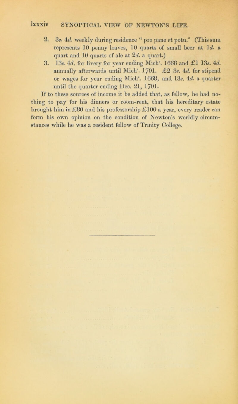 2. 3s. 4d. weekly during residence “ pro pane et potu.” (This sum represents 10 penny loaves, 10 quarts of small beer at 1 d. a quart and 10 quarts of ale at 2d. a quart.) 3. 13s. 4d. for livery for year ending Mich8. 1668 and £1 13s. 4d. annually afterwards until Mich9. 1701. £2 3s. 4d. for stipend or wages for year ending Mich9. 1668, and 13s. 4d. a quarter until the quarter ending Dec. 21, 1701. If to these sources of income it be added that, as fellow, he had no- thing to pay for his dinners or room-rent, that his hereditary estate brought him in £80 and his professorship £100 a year, every reader can form his own opinion on the condition of Newton’s worldly circum- stances while he was a resident fellow of Trinity College.
