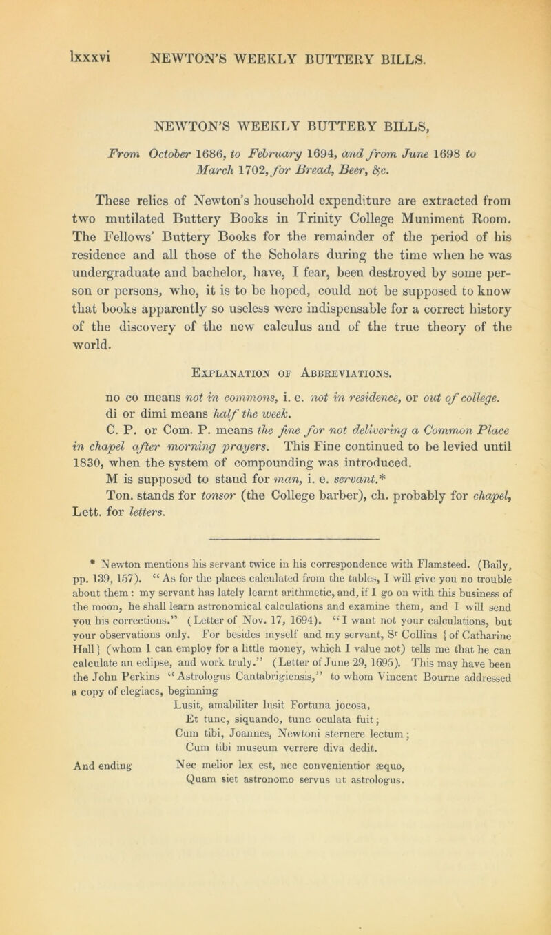 NEWTON'S WEEKLY BUTTERY BILLS, From October 1686, to February 1694, and from June 1698 to March 1702,for Bread, Beer, fyc. These relics of Newton’s household expenditure are extracted from two mutilated Buttery Books in Trinity College Muniment Room. The Fellows’ Buttery Books for the remainder of the period of his residence and all those of the Scholars during the time when he was undergraduate and bachelor, have, I fear, been destroyed by some per- son or persons, who, it is to be hoped, could not be supposed to know that books apparently so useless were indispensable for a correct history of the discovery of the new calculus and of the true theory of the world. Explanation of Abbreviations. no co means not in commons, i. e. not in residence, or out of college. di or dimi means half the week. C. P. or Com. P. means the fine for not delivering a Common Place in chapel after morning prayers. This Fine continued to be levied until 1830, when the system of compounding was introduced. M is supposed to stand for man, i. e. servant* Ton. stands for tonsor (the College barber), ch. probably for chapel, Lett, for letters. * Newton mentions liis servant twice in liis correspondence with Flamsteed. (Baily, pp. 139, 157). “ As for the places calculated from the tables, I will give you no trouble about them : my servant has lately learnt arithmetic, and, if I go on with this business of the moon, he shall learn astronomical calculations and examine them, and 1 will send you his corrections.” (Letter of Nov. 17, 1694). “I want not your calculations, but your observations only. For besides myself and my servant, Sr Collins (of Catharine Hall} (whom 1 can employ for a little money, which I value not) tells me that he can calculate an eclipse, and work truly.” (Letter of June 29, 1695). This may have been the John Perkins “Astrologus Cantabrigiensis,” to whom Vincent Bourne addressed a copy of elegiacs, beginning Lusit, amabiliter lusit Fortuna jocosa, Et tunc, siquando, tunc oculata fuit; Cum tibi, Joannes, Newtoni sternere lectum ■ Cum tibi museum verrere diva dedit. And ending Nec melior lex est, nec convenientior aequo, Quam siet astronomo servus ut astrologus.