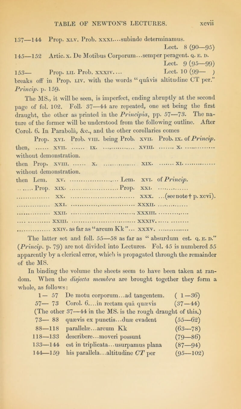 I.37—144 Prop. xlv. Prob. xxxi....subinde determinamus. Lect. 8 (90—95) 145—152 Artie.x. De Motibus Corporum...semper peragent. q. e. d. Lect. 9 (95—99) 153— Prop. lii. Prob. xxxiv— Lect. 10 (99— ) breaks off in Prop. liv. with the words “ qua vis altitudine CT per.” Princip. p. 159* The MS., it will be seen, is imperfect, ending abruptly at the second page of fol. 102. Foil. 37—44 are repeated, one set being the first draught, the other as printed in the Principia, pp. 57—73. The na- ture of the former will be understood from the following outline. After Corol. 6‘. In Parabola, &c., and the other corollaries comes Prop. xvi. Prob. vjii. being Prob. xvn. Prob. ix. of Princip. then, xvii ix xviii x without demonstration. then Prop, xviii x xix xi without demonstration. then Lem. xv Lem. xvi. of Princip. Prop, xix Prop, xxi xx xxx. ... (see note t p. xevi). XXI XXXII XXII XXXIII XXIII XXXIV xxiv. as far as “arcum Kk ”... xxxv. The latter set and foil. 55—58 as far as “ absurdum est. q. e. d.” (Princip. p. 79) are not divided into Lectures. Fol. 45 is numbered 55 apparently by a clerical error, which is propagated through the remainder of the MS. In binding the volume the sheets seem to have been taken at ran- dom. When the disjecta membra are brought together they form a whole, as follows: 1—57 De motu corporum...ad tangentem. ( 1—36) 57— 73 Corol. 6....in rectam qua quievis (37—44) (The other 37—44 in the MS. is the rough draught of this.) 73— 88 qiuevis ex punctis...duae evadent (55—62) 88—118 parallel®.. .arcum Kk (63—78) 118—133 describere...moveri possunt (79—86) 133—144 est in triplicata...usurpamus plana (87—94) 144—159 his parallela...altitudine CT per (95—102)