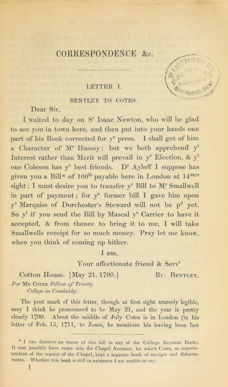 LETTER I. BENTLEY TO COTES. Dear Sir, I waited to day on Sr Isaac Newton, who will be glad to see you in town here, and then put into your hands one part of his Book corrected for ye press. I shall get of him a Character of Mr Hussey; but we both apprehend y* Interest rather than Merit will prevail in ye Election, & yt one Coleson has ye best friends. Dr Ayloff I suppose has given you a Bill* of 100lb payable here in London at 14(lays sight; I must desire you to transfer yr Bill to Mr Smallwell in part of payment; for ye former bill I gave him upon ye Marquiss of Dorchester’s Steward will not be pd yet. So y* if you send the Bill by Mascal ye Carrier to have it accepted, & from thence to bring it to me, I will take Smallwells receipt for so much money. Pray let me know, when you think of coming up hither. I am, Your affectionate friend & Serv* Cotton House. jMay 21. 1709.} Ri: Bentley. For Mr Cotes Fellow of Trinity College in Cambridg. The post mark of this letter, though at first sight scarcely legible, may I think be pronounced to he May 21, and the year is pretty clearly 1709. About the middle of July Cotes is in London (in his letter of Feb. 15, 1711, to Jones, he mentions his having been last * I can discover no traces of this bill in any of the College Account Books. It may possibly have come into the Chapel Account, for which Cotes, as superin- tendent of the repairs of the Chapel, kept a separate book of receipts and disburse- ments. Whether this book is still in existence 1 am unable 1o sav.