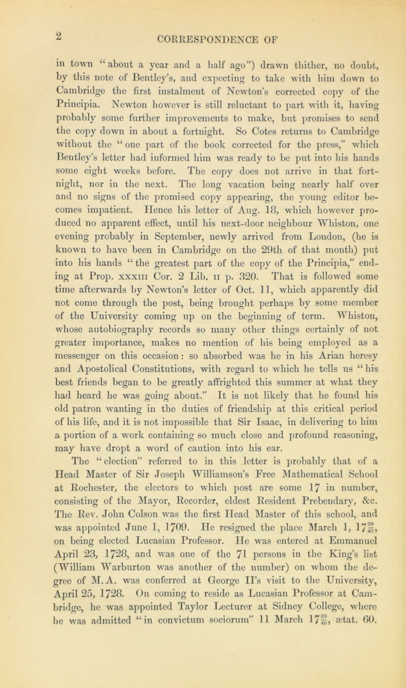 2 in town “ about a year and a half ago”) drawn thither, no doubt, by this note of Bentley’s, and expecting to take with him down to Cambridge the first instalment of Newton’s corrected copy of the Principia. Newton however is still reluctant to part with it, having probably some further improvements to make, but promises to send the copy down in about a fortnight. So Cotes returns to Cambridge without the “ one part of the book corrected for the press,” which Bentley’s letter had informed him was ready to be put into his hands some eight weeks before. The copy does not arrive in that fort- night, nor in the next. The long vacation being nearly half over and no signs of the promised copy appearing, the young editor be- comes impatient. Hence his letter of Aug. 18, which however pro- duced no apparent effect, until his next-door neighbour Whiston, one evening probably in September, newly arrived from London, (he is known to have been in Cambridge on the 29th of that month) put into his hands “ the greatest part of the copy of the Principia,” end- ing at Prop, xxxm Cor. 2 Lib. n p. 320. That is followed some time afterwards by Newton’s letter of Oct. 11, which apparently did not come through the post, being brought perhaps by some member of the University coming up on the beginning of term. Whiston, whose autobiography records so many other things certainly of not greater importance, makes no mention of his being employed as a messenger on this occasion: so absorbed was he in his Arian heresy and Apostolical Constitutions, with regard to which he tells us “ his best friends began to be greatly affrighted this summer at what they had heard he was going about.” It is not likely that he found his old patron wanting in the duties of friendship at this critical period of his life, and it is not impossible that Sir Isaac, in delivering to him a portion of a work containing so much close and profound reasoning, may have dropt a word of caution into his ear. The “election” referred to in this letter is probably that of a Head Master of Sir Joseph Williamson’s Free Mathematical School at Rochester, the electors to which post are some 17 in number, consisting of the Mayor, Recorder, eldest Resident Prebendary, See. Tbo Rev. John Colson was the first Head Master of this school, and was appointed June 1, 1709. He resigned the place March 1, 171;, on being elected Lucasian Professor. He was entered at Emmanuel April 23, 1728, and was one of the 71 persons in the King’s list (William Warburton was another of the number) on whom the de- gree of M.A. was conferred at George II’s visit to the University, April 25, 1728. On coming to reside as Lucasian Professor at Cam- bridge, he was appointed Taylor Lecturer at Sidney College, where