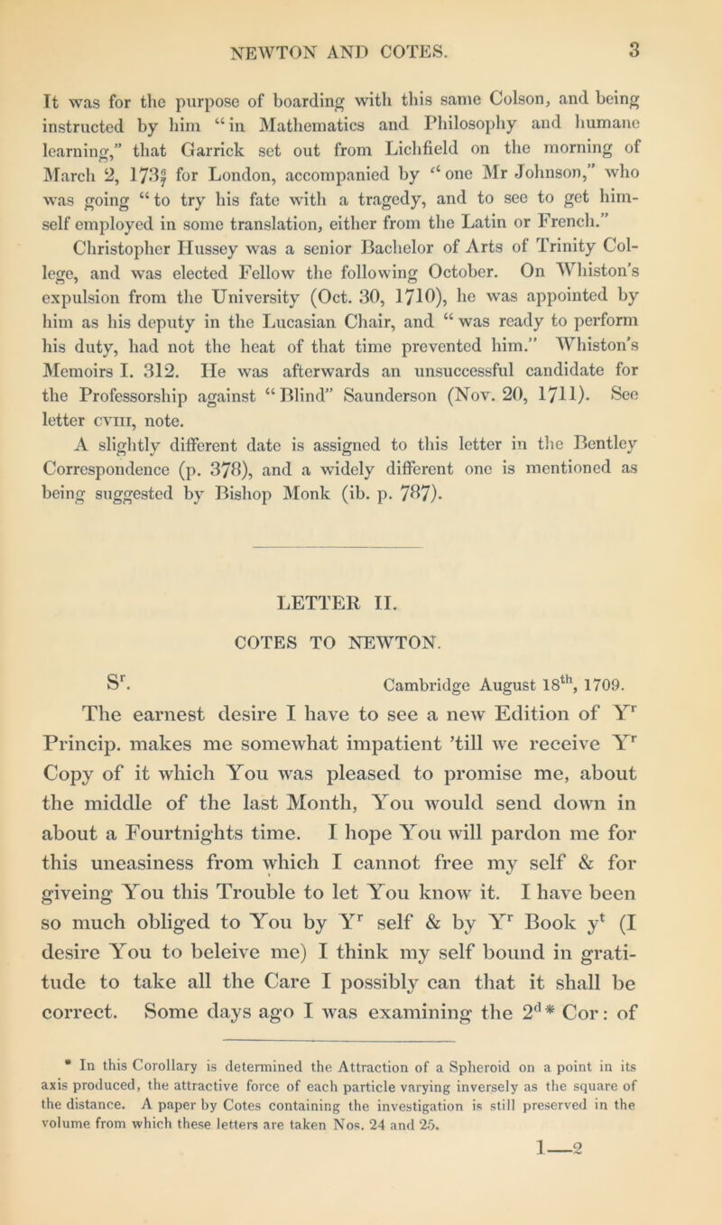 It was for the purpose of boarding with this same Colson, and being instructed by him “ in Mathematics and Philosophy and humane learning,” that Garrick set out from Lichfield on the morning of March 2, 173| for London, accompanied by ‘‘one Mr Johnson,” who was going “ to try his fate with a tragedy, and to see to get him- self employed in some translation, either from the Latin or French. ’ Christopher Hussey was a senior Bachelor of Arts of Trinity Col- lege, and was elected Fellow the following October. On Whiston’s expulsion from the University (Oct. 30, 1710), he was appointed by him as his deputy in the Lucasian Chair, and “ was ready to perform his duty, had not the heat of that time prevented him.” Whiston’s Memoirs I. 312. He was afterwards an unsuccessful candidate for the Professorship against “Blind” Saunderson (Nov. 20, 1711). See letter cvm, note. A slightly different date is assigned to this letter in the Bentley Correspondence (p. 373), and a widely different one is mentioned as being suggested by Bishop Monk (ib. p. 737). LETTER II. COTES TO NEWTON. Sr. Cambridge August 18th, 1709. The earnest desire I have to see a new Edition of Yr Princip. makes me somewhat impatient ’till we receive Yr Copy of it which You was pleased to promise me, about the middle of the last Month, You would send down in about a Fourtnights time. I hope You will pardon me for this uneasiness from which I cannot free my self & for giveing You this Trouble to let You know it. I have been so much obliged to You by Yr self & by Yr Book y* (I desire You to beleive me) I think my self bound in grati- tude to take all the Care I possibly can that it shall be correct. Some days ago I was examining the 2d * Cor: of * In this Corollary is determined the Attraction of a Spheroid on a point in its axis produced, the attractive force of each particle varying inversely as the square of the distance. A paper by Cotes containing the investigation is still preserved in the volume from which these letters are taken Nos. 24 and 25. 1 2