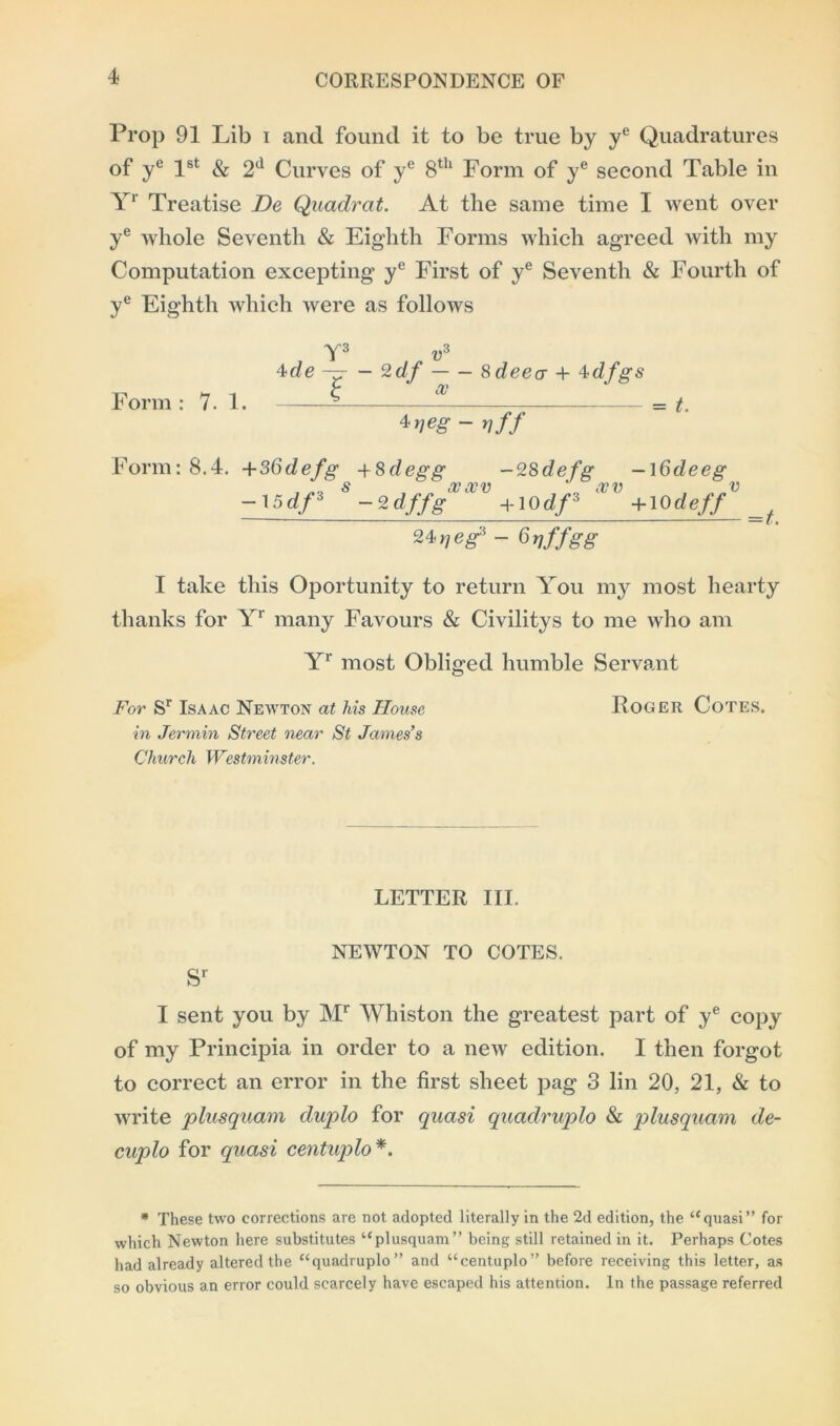 Prop 91 Lib i and found it to be true by ye Quadratures of ye 1st & 2d Curves of ye 8th Form of ye second Table in Yr Treatise De Quadrat. At the same time I went over ye whole Seventh & Eighth Forms which agreed with my Computation excepting ye First of ye Seventh & Fourth of ye Eighth which were as follows Y3 v3 \de — — 2df 8 deea + 4dfgs Form : 7. 1. = t. 4 veg - vff Form: 8.4. +36defg +8degg -28defg —\6deeg -15df3 S -2dffgVlVV +I0df3 lVV +10 deffV 24,/eg3 - Grjffgg =t. I take this Oportunity to return You my most hearty thanks for Yr many Favours & Civilitys to me who am Yr most Obliged humble Servant For Sr Isaac Newton at his House Roger Cotes. in Jermin Street near St James’s Church Westminster. LETTER III. NEWTON TO COTES. sr I sent you by Mr Whiston the greatest part of ye copy of my Principia in order to a new edition. I then forgot to correct an error in the first sheet pag 3 lin 20, 21, & to write plusquam duplo for quasi quadruple* & plusquam de- cuple* for quasi centuplo *. * These two corrections are not adopted literally in the 2d edition, the “quasi” for which Newton here substitutes “plusquam” being still retained in it. Perhaps Cotes had already altered the “quadruplo” and “centuplo” before receiving this letter, as so obvious an error could scarcely have escaped his attention. In the passage referred