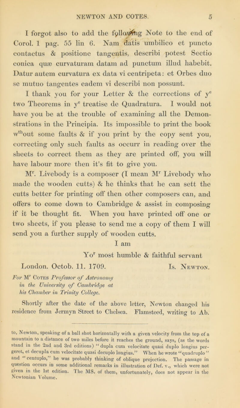I forgot also to add the fpllav^ig Note to the end of ,*• » * Corol. 1 pag. 55 lin 6. Nam datis umbilico et puncto contactus & positione tangentis, describi potest Sectio conica quae curvaturam datam ad punctum illud habebit. Datur autem curvatura ex data vi centripeta: et Orbes duo se mutuo tangentes eadem vi describi non possunt. I thank you for your Letter & the corrections of ye two Theorems in ye treatise de Quadratura. 1 would not have you be at the trouble of examining all the Demon- strations in the Principia. Its impossible to print the book wthout some faults & if you print by the copy sent you, correcting only such faults as occurr in reading over the sheets to correct them as they are printed off, you will have labour more then it’s fit to give you. Mr. Livebody is a composer (I mean Mr Livebody who made the wooden cutts) & he thinks that he can sett the cutts better for printing off then other composers can, and offers to come down to Cambridge & assist in composing if it be thought fit. When you have printed off one or two sheets, if you please to send me a copy of them I will send you a further supply of wooden cutts. I am Yor most humble & faithful servant London. Octob. 11. 1709. Is. Newton. For Mr Cotes Professor of Astronomy in the University of Cambridge at his Chamber in Trinity College. Shortly after the date of the above letter, Newton changed his residence from Jermyn Street to Chelsea. Flamsteed, writing to Ab. to, Newton, speaking- of a ball shot horizontally with a given velocity from the top of a mountain to a distance of two miles before it reaches the ground, says, (as the words stand in the 2nd and 3rd editions) “ dupla cum velocitate quasi duplo longius per- geret, et decupla cum velocitate quasi decuplo longius.” When he wrote “quadruplo” and “ eentuplo, ’ he was probably thinking of oblique projection. The passage in question occurs in some additional remarks in illustration of Def. v., which were not given in the 1st edition. The MS. of them, unfortunately, docs not appear in the Newtonian Volume.