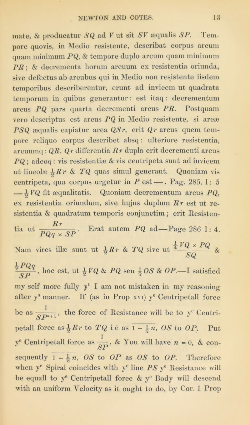 mate, & producatur SQ ad V ut sit SV aequalis SP. Tem- pore quovis, in Medio resistente, describat corpus arcum quam minimum PQ, & tempore duplo arcum quam minimum PR; & decrementa horum arcuum ex resistentia oriunda, sive defectus ab arcubus qui in Medio non resistente iisdem temporibus describerentur, erunt ad invicem ut quadrata temporum in quibus generantur : est itaq : decrementum arcus PQ pars quarta decrementi arcus PR. Postquam vero descriptus est arcus PQ in Medio resistente, si areas PSQ aequalis capiatur area QSr, erit Qr arcus quern tem- pore reliquo corpus describet absq: ulteriore resistentia, arcuumq: QR, Qr differentia Rr dupla erit decrementi arcus PQ ; adeoq: vis resistentiae & vis centripeta sunt ad invicem ut lineolae TRr & TQ quas simul generant. Quoniam vis centripeta, qua corpus urgetur in P est —. Pag. 285. 1: 5 — 1 VQ fit aequalitatis. Quoniam decrementum arcus PQ, ex resistentia oriundum, sive hujus duplum Rr est ut re- sistentia & quadratum temporis conjunctim ; erit Resisten- R v tia ut —— — . Erat autem PQ ad—Page 286 1: 4. PQq x NP Nam vires illas sunt ut ^Rr & TQ sive ut ^ & S Q 1 PQn p~, hoc est, ut T FQ & PQ seu 1OS & OP.—I satisfied iS Jr my self more fully yl I am not mistaken in my reasoning- after ys manner. If (as in Prop xvi) ye Centripetall force be as l SPll+l ’ the force of Resistance will be to ye Centri- petall force aslP?* to TQ ie as l - OS to OP. Put ye Centripetall force as ——, & You will have n = 0, & con- SP sequently l - T n, OS to OP as OS to OP. Therefore when ye Spiral coincides with ye line PS ye Resistance will be equall to ye Centripetall force & ye Body will descend with an uniform Velocity as it ought to do, by Cor. 1 Prop