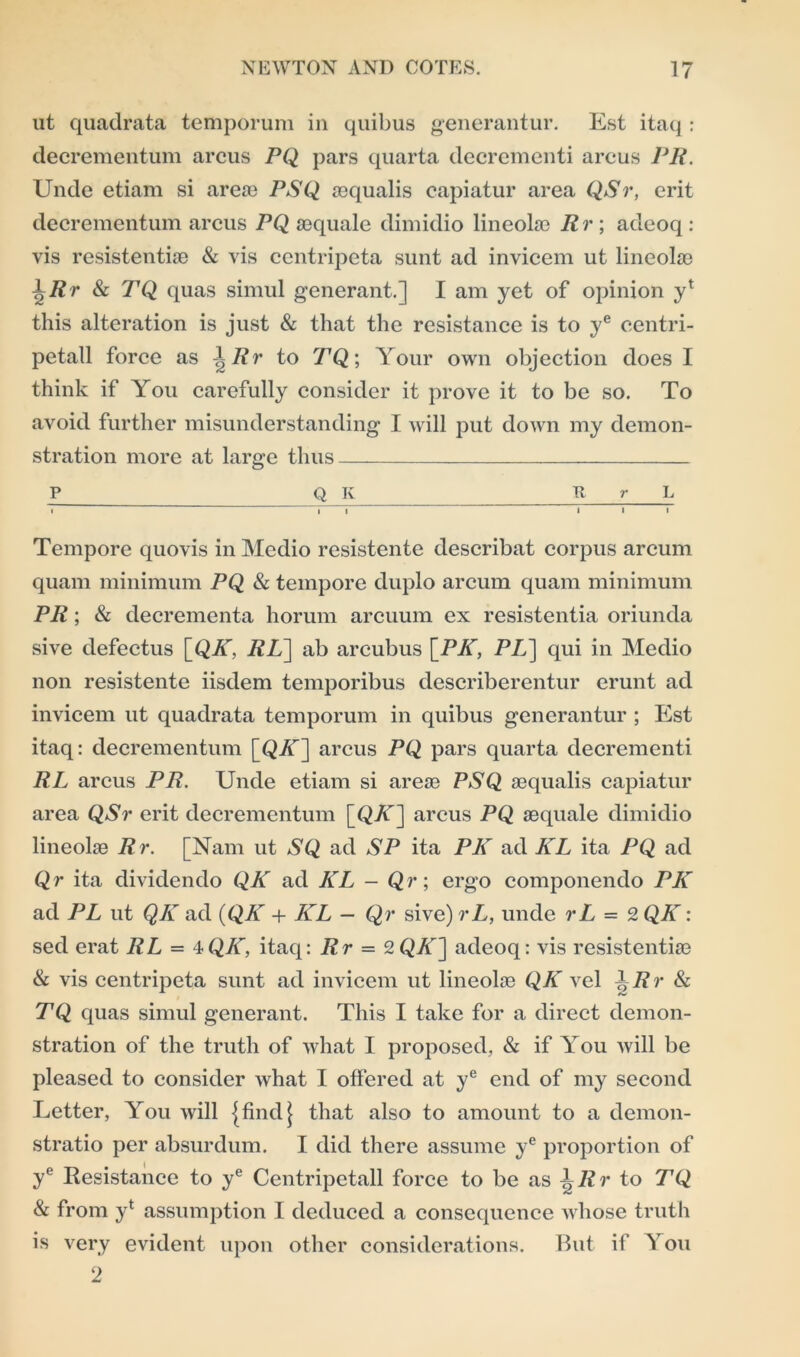 ut quadrata temporum in quibus generantur. Est itaq : decrementum arcus PQ pars quarta decrementi arcus PR. Unde etiam si areae PSQ aequalis capiatur area QSr, erit decrementum arcus PQ aequale dimidio lineokc Rr; adeoq : vis resistentiie & vis centripeta sunt ad invicem ut lineolas \Rr & TQ quas simul generant.] I am yet of opinion y* this alteration is just & that the resistance is to ye centri- petall force as \Rr to TQ; Your own objection does I think if You carefully consider it prove it to be so. To avoid further misunderstanding I will put down my demon- stration more at large thus P Q Iv R r L T “ i i 111 Tempore quovis in Medio resistente describat corpus arcum quam minimum PQ & tempore duplo arcum quam minimum PR; & decrementa horum arcuum ex resistentia oriunda sive defectus [QY, RL] ab arcubus [PAT, PL~\ qui in Medio non resistente iisdem temporibus describerentur erunt ad invicem ut quadrata temporum in quibus generantur ; Est itaq: decrementum [QK] arcus PQ pars quarta decrementi RL arcus PR. Unde etiam si areae PSQ aequalis capiatur area QSr erit decrementum [QAT] arcus PQ aequale dimidio lineolae Rr. [Nam ut SQ ad SP ita PK ad KL ita PQ ad Qr ita dividendo QK ad KL - Qr; ergo componendo PK ad PL ut QK ad (QK + ILL - Qr sive) rL, unde rL = 2 QK: sed erat RL - 4QK, itaq: Rr = 2QK] adeoq: vis resistentiae & vis centripeta sunt ad invicem ut lineolae QK vel | J?)- & TQ quas simul generant. This I take for a direct demon- stration of the truth of what I proposed, & if You will be pleased to consider what I offered at ye end of my second Letter, You will {findj that also to amount to a demon- stratio per absurdum. I did there assume ye proportion of ye Resistance to ye Centripetall force to be as ^Rr to TQ & from yx assumption I deduced a consequence whose truth is very evident upon other considerations. But if You 2