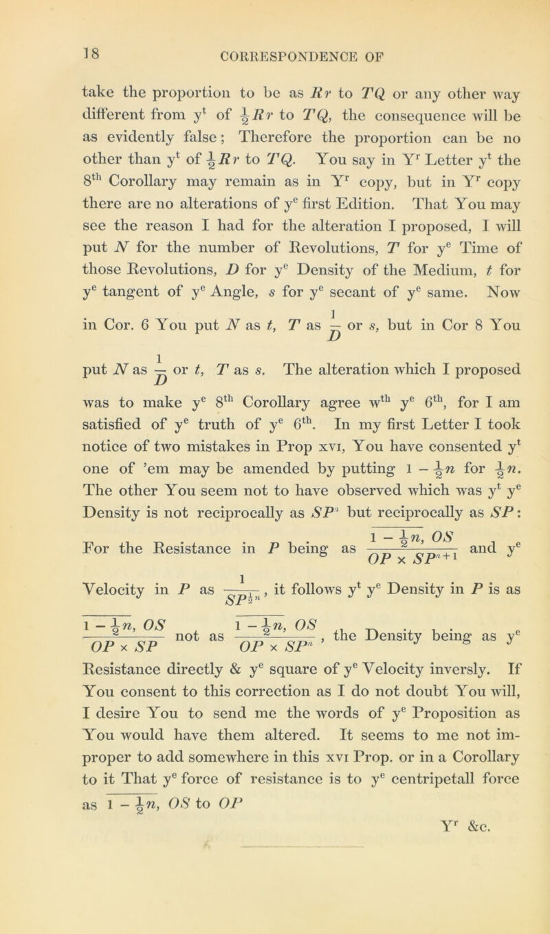 take the proportion to be as Rr to TQ or any other way different from y1 of \Rr to TQ, the consequence will be as evidently false; Therefore the proportion can be no other than yt of \Rr to TQ. You say in Yr Letter yl the 8th Corollary may remain as in Yr copy, but in Yr copy there are no alterations of ye first Edition. That You may see the reason I had for the alteration I proposed, I will put N for the number of Revolutions, T for ye Time of those Revolutions, D for ye Density of the Medium, t for ye tangent of ye Angle, 5 for ye secant of ye same. Now in Cor. 6 You put N as t, T as — or s, but in Cor 8 You put N as — or t, T as s. The alteration which I proposed was to make ye 8th Corollary agree wth ye 6th, for I am satisfied of ye truth of ye 6th. In my first Letter I took notice of two mistakes in Prop xvi, You have consented y* one of ’em may be amended by putting 1 - \n for 1n. The other You seem not to have observed which was y* ye Density is not reciprocally as SPl but reciprocally as SP: For the Resistance in P being as ^ ^ 2 ’ and ye & OP x SPn + 1 J Velocity in P as l ~SPh , it follows y* ye Density in P is as 'OPx’sP not as 'Opl'sP' ' thc Dcnsity being as Resistance directly & ye square of ye Velocity inversly. If You consent to this correction as I do not doubt You will, I desire You to send me the words of ye Proposition as You would have them altered. It seems to me not im- proper to add somewhere in this xvi Prop, or in a Corollary to it That ye force of resistance is to ye centripetall force as 1 - \n, OS to OP