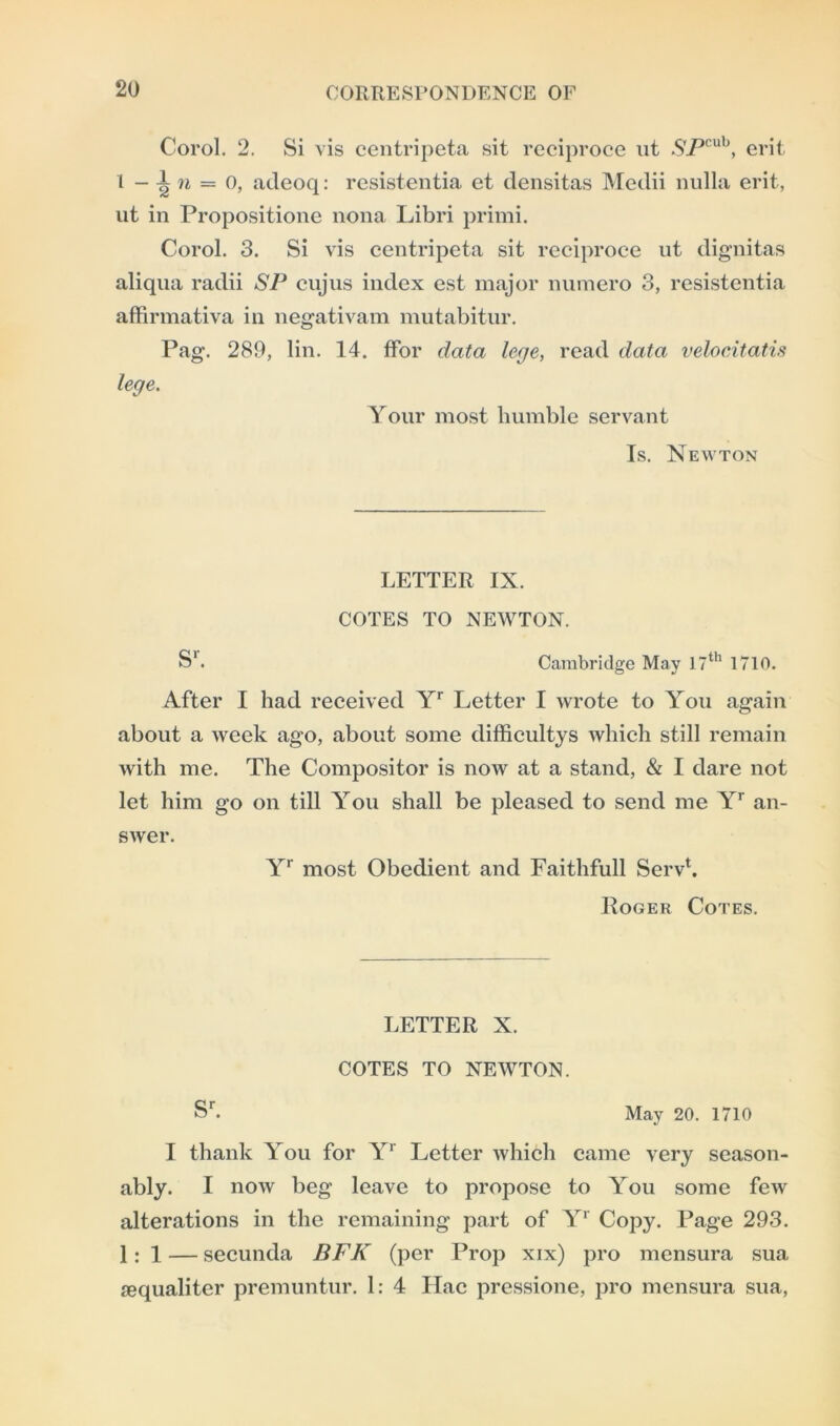Corel. 2. Si vis centripeta sit reciproce ut SPcuh, erit 1 - 1 n = 0, adeoq: resistentia et densitas Medii nulla erit, ut in Propositione nona Libri primi. Corol. 3. Si vis centripeta sit reciproce ut dignitas aliqua radii SP cujus index est major numero 3, resistentia affirmativa in negativam mutabitur. Pag. 289, tin. 14. fFor data lege, read data velocitatis lege. Your most humble servant Is. Newton LETTER IX. COTES TO NEWTON. S1. Cambridge May 17th 1710. After I had received Yr Letter I wrote to You again about a week ago, about some difficultys which still remain with me. The Compositor is now at a stand, & I dare not let him go on till You shall be pleased to send me Yr an- swer. Yr most Obedient and Faithfull Servh Roger Cotes. LETTER X. COTES TO NEWTON. sr. May 20. 1710 I thank You for Yr Letter which came very season- ably. I now beg leave to propose to You some few alterations in the remaining part of Yr Copy. Page 293. 1: 1 — secunda BFK (per Prop xix) pro mensura sua requaliter premuntur. 1: 4 Hac pressione, pro mensura sua,