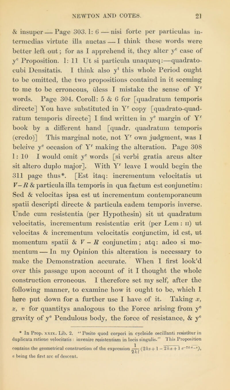 Sc insuper—Page 303.1: 6 — nisi forte per particulas in- terraedias virtute ilia auctas — T think these words were better left out; for as I apprehend it, they alter ye case of ye Proposition. 1: 11 Ut si particula unaquseq:—quadrato- eubi Densitatis. I think also yf this whole Period ought to be omitted, the two propositions containd in it seeming to me to be erroneous, fdess I mistake the sense of Yr words. Page 304. Coroll: 5 & G for [quadratum temporis directe] You have substituted in Yr copy [quadrato-quad- ratum temporis directe] I find written in ye margin of Yr book by a different hand [quadr. quadratum temporis (credo)] This marginal note, not Yr own judgment, was I beleive ye occasion of Yr making the alteration. Page 308 1: 10 I would omit ye words [si verbi gratia arcus alter sit altero duplo major]. With Yr leave I would begin the 311 page thus*. [Est itaq: incrementum velocitatis ut V-R Sc particula ilia temporis in qua factum est conjunctim: Sed & velocitas ipsa est ut incrementum contemporaneum spatii descripti directe & particula eadem temporis inverse. Unde cum resistentia (per Hypothesin) sit ut quadratum velocitatis, incrementum resistentiae erit (per Lem : ii) ut velocitas & incrementum velocitatis conjunctim, id est, ut momentum spatii Sc V-R conjunctim; atq: adeo si mo- mentum — In my Opinion this alteration is necessary to make the Demonstration accurate. When I first look’d over this passage upon account of it I thought the whole construction erroneous. I therefore set my self, after the following manner, to examine how it ought to be, which I here put down for a further use I have of it. Taking x, %, v for quantitys analogous to the Force arising from ye gravity of ye Pendulous body, the force of resistance, Sc ye * In Prop. xxix. Lib. 2. “Posito quod corpori in cycloide oscillanti resistitur in duplicata ratione velocitatis : invenire resistentiam in locis singulis.” This Proposition contains the geometrical construction of the expression (2hs + 1 - 2k a + 1 e~'ka-’), a being the first arc of descent.