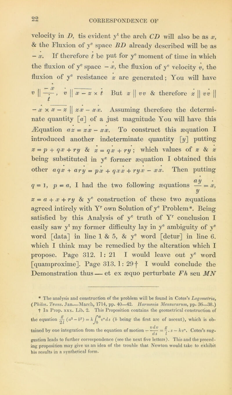 velocity in D, tis evident y4 the arch CD will also be as x, & the Fluxion of ye space BD already described will be as • • — x. If therefore t be put for ye moment of time in which the fluxion of ye space - x, the fluxion of ye velocity v, the fluxion of yl resistance z are generated; You will have 11 ^ * 11 — — * II * 11 * 11 ^ || —7—, v || cc — z x t But % || vv & therefore z | vv | t — x x x — z || zx - xx. Assuming therefore the determi- nate quantity [a] of a just magnitude You will have this • • • ./Equation az = zx - xx. To construct this [equation I introduced another indeterminate quantity [y] putting * * * • • % = p + qv + ry & z = qx + ry ; which values of z & z being substituted in ye former sequation I obtained this other aqx + ary = px + qxx + ryx — xx. Then putting q = 3, p = a, I had the two following aiquations — = x, y z = a + x + ry & ye construction of these two ^equations agreed intirely with Yr own Solution of ye Problem*. Being satisfied by this Analysis of ye truth of Yr conclusion I easily saw yt my former difficulty lay in ye ambiguity of ye word [data] in line 1 & 5, & ye word [detur] in line 6. which I think may be remedied by the alteration which I propose. Page 312. 1: 21 I would leave out ye word [quamproxime]. Page 313. 1: 29 f I would conclude the Demonstration thus — et ex aequo perturbate Fh seu MN * The analysis and construction of the problem will be found in Cotes’s Lngnmetria, (Philos. Trans. Jan.—March, 1714, pp. 40—42. Harmonia Mensurarum, pp. 36—38.) t In Prop. xxx. Lib. 2. This Proposition contains the geometrical construction of the equation — (a2-62) = k / vnds (b being the first arc of ascent), which is ob- vdv p* tained by one integration from the equation of motion — —— = -. s — kvn. Cotes’s sug- d s t gestion leads to further correspondence (see the next five letters). This and the preced- ing proposition may give us an idea of the trouble that Newton would take to exhibit his results in a synthetical form.