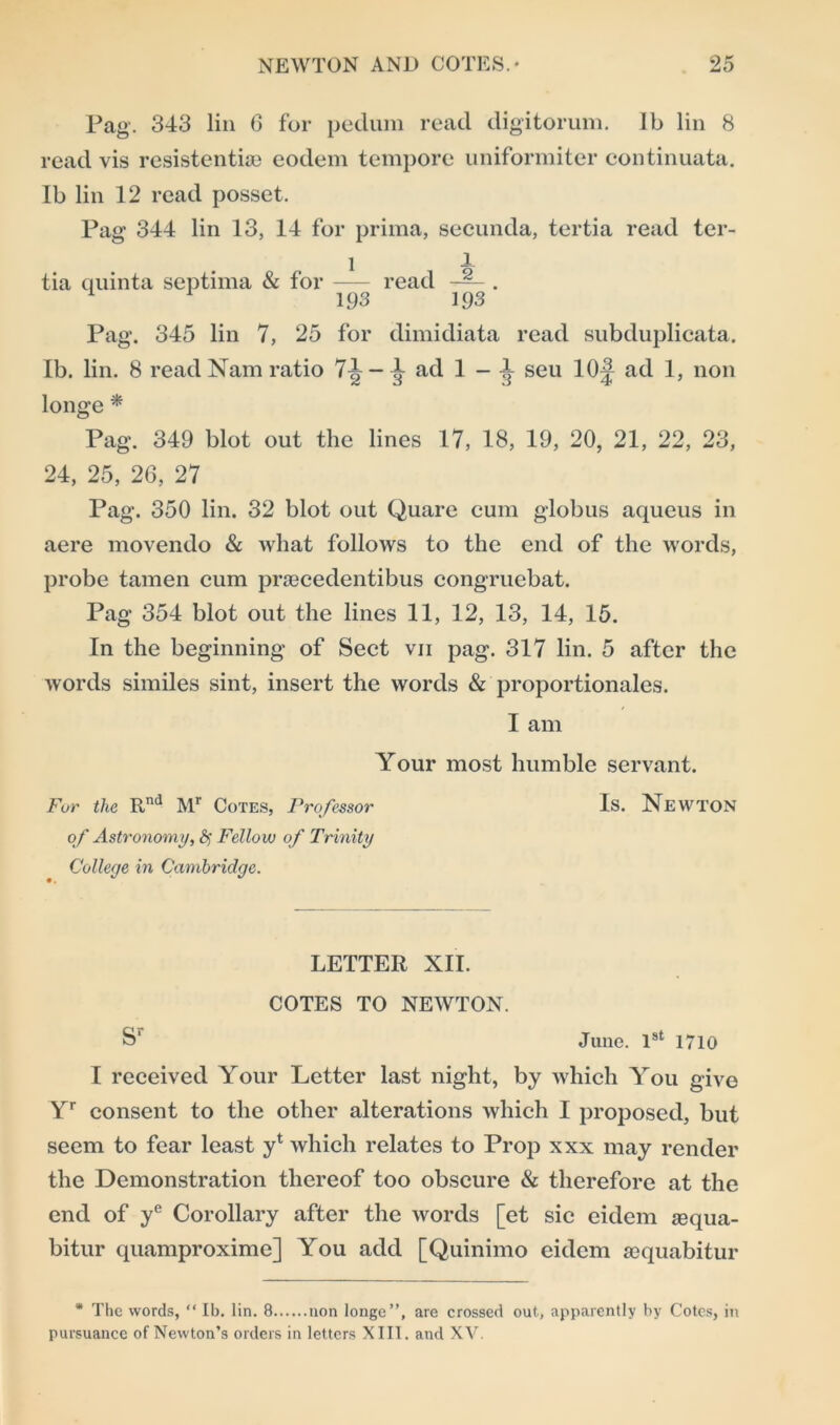 Pag. 343 lin 6 for pedum read digitorum. Ib lin 8 read vis resistentia3 eodem tempore uniformiter continuata. Ib lin 12 read posset. Pag 344 lin 13, 14 for prima, secunda, tertia read ter- i J tia quinta septima & for read . 1 193 193 Pag. 345 lin 7, 25 for dimidiata read subduplicata. Ib. lin. 8 read Nam ratio 7^-^ ad 1 - 1 seu 10J ad 1, non longe * Pag. 349 blot out the lines 17, 18, 19, 20, 21, 22, 23, 24, 25, 26, 27 Pag. 350 lin. 32 blot out Quare cum globus aqueus in aere movendo & what follows to the end of the words, probe tamen cum praecedentibus congruebat. Pag 354 blot out the lines 11, 12, 13, 14, 15. In the beginning of Sect vii pag. 317 lin. 5 after the words similes sint, insert the words & proportionates. I am Your most humble servant. For the Rnd Mr Cotes, Professor Is. Newton of Astronomy, fy Fellow of Trinity College in Cambridge. LETTER XII. COTES TO NEWTON. S' June. 1st 1710 I received Your Letter last night, by which You give Yr consent to the other alterations which I proposed, but seem to fear least y1 which relates to Prop xxx may render the Demonstration thereof too obscure & therefore at the end of ye Corollary after the words [et sic eidem jequa- bitur quamproxime] You add [Quinimo eidem aequabitur * The words, “ Ib. lin. 8 non longe”, are crossed out, apparently by Cotes, in pursuance of Newton’s orders in letters XIII, and XV.