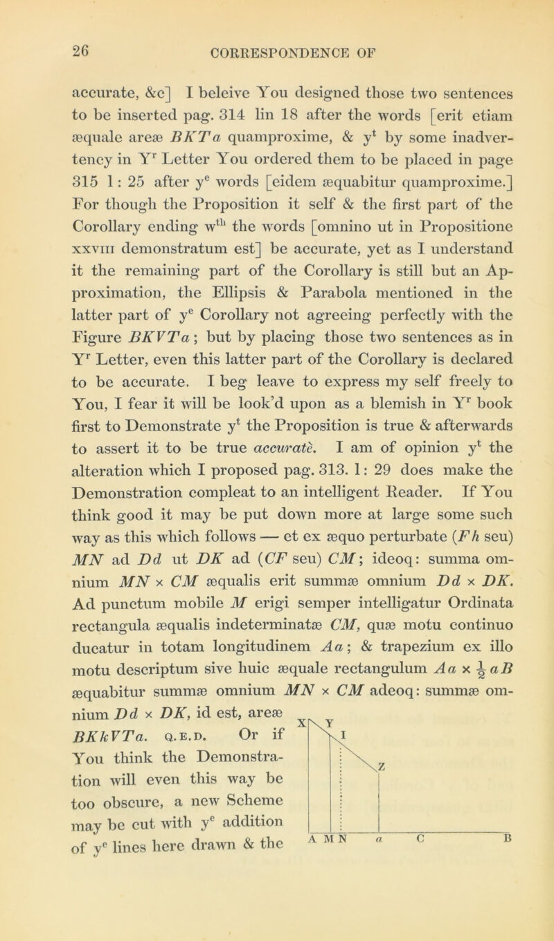 accurate, &c] I beleive You designed those two sentences to be inserted pag. 314 lin 18 after the words [ erit etiam sequale areae BKTa quamproxime, & y* by some inadver- tency in Yr Letter You ordered them to be placed in page 315 1: 25 after ye words [eidem aequabitur quamproxime.] For though the Proposition it self & the first part of the Corollary ending wtTl the words [omnino ut in Propositione xxviii demonstratum est] be accurate, yet as I understand it the remaining part of the Corollary is still but an Ap- proximation, the Ellipsis & Parabola mentioned in the latter part of ye Corollary not agreeing perfectly with the Figure BKVTa; but by placing those two sentences as in Yr Letter, even this latter part of the Corollary is declared to be accurate. I beg leave to express my self freely to You, I fear it will be look’d upon as a blemish in Yr book first to Demonstrate yt the Proposition is true & afterwards to assert it to be true accurate. I am of opinion y* the alteration which I proposed pag. 313. 1: 29 does make the Demonstration compleat to an intelligent Header. If You think good it may be put down more at large some such way as this which follows — et ex aequo perturbate (Fh seu) MN ad Dd ut DK ad (CF seu) CM; ideoq: summa om- nium MN x CM aequalis erit summae omnium Dd x DK. Ad punctual mobile M erigi semper intelligatur Ordinata rectangula aequalis indeterminatae CM, quae motu continuo ducatur in totam longitudinem A a; & trapezium ex illo motu descriptum sive huic aequale rectangulum A a x 1 a B aequabitur summae omnium MN x CM adeoq: summae om- nium Dd x DK, id est, areae You think the Demonstra- tion will even this way be too obscure, a new Scheme may be cut with yc addition BKkVTa. q.e.d. Or if of yc lines here drawn & the a C B