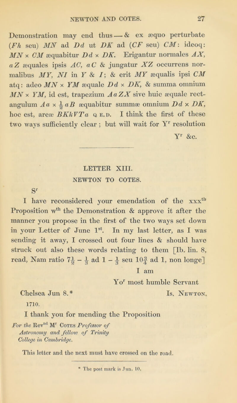 Demonstration may end thus — & ex sequo perturbate (Fh seu) MN ad Del ut DK ad (CF seu) CM: ideoq: MN x CM requabitur Dd x DK. Erigantur normales AX, aZ aequales ipsis AC, aC & jungatur XZ occurrens nor- malibus MY, NI in Y & /; & erit MY aequalis ipsi CM atq: adeo MN x YM sequale Dd x DK, & summa omnium MN x YM, id est, trapezium AaZX sive huic acquale rect- angulum A a x \aB acquaintin' summae omnium Dd x DK, hoc est, areae BKkVTa q e.d. I think the first of these two ways sufficiently clear ; but will wait for Yr resolution Yr &c. LETTER XIII. NEWTON TO COTES. sr I have reconsidered your emendation of the xxxtb Proposition wth the Demonstration & approve it after the manner you propose in the first of the two ways set down in your Letter of June 1st. In my last letter, as I was sending it away, I crossed out four lines & should have struck out also these words relating to them [lb. lin. 8, read, Nam ratio 7^ - 1 ad 1 - A- seu 10J ad 1, non longe] I am Yor most humble Servant Chelsea Jun 8.* Is. Newton. 1710. I thank you for mending the Proposition For the Revn<1 Mr Cotes Professor of Astronomy and felloiv of Trinity College in Cambridge. This letter and the next must have crossed on the road. * The post mark is Jun. 10.