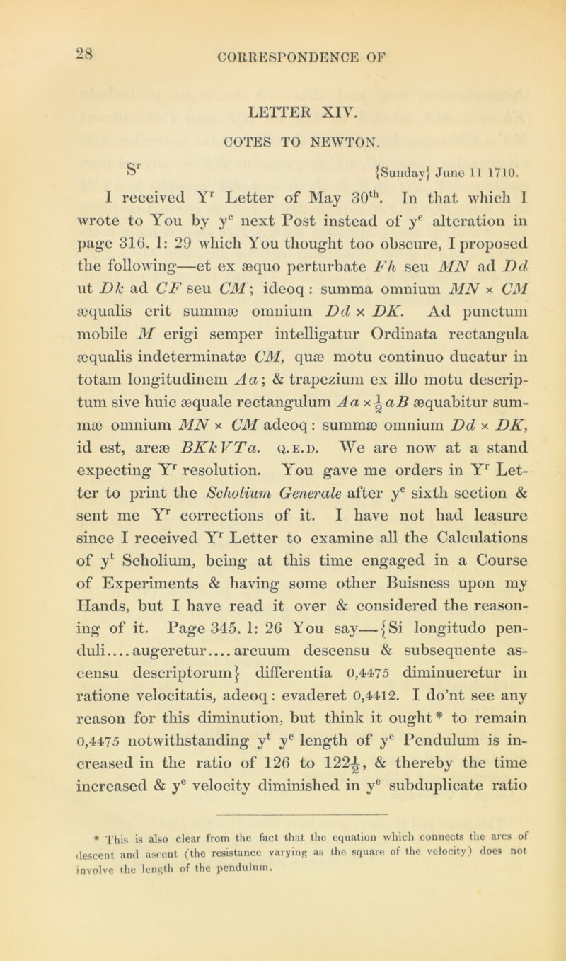 LETTER XIV. COTES TO NEWTON. {Sunday} June 11 1710. 1 received Yr Letter of May 30th. In that which 1 wrote to You by ye next Post instead of ye alteration in page 316. 1: 29 which You thought too obscure, I proposed the following—et ex sequo pcrturbate Fit seu MN ad Dd ut Dk ad CF seu CM; ideoq : summa omnium MN x CM sequalis erit summse omnium Dd x DK. Ad punctum mobile M erigi semper intelligatur Ordinata rectangula sequalis indeterminatse CM, quse motu continuo ducatur in totam longitudinem A a; & trapezium ex illo motu descrip- tion sive huic sequale rectangulum Aax^aB sequabitur sum- mse omnium MN x CM adeoq : summse omnium Dd x DK, id est, arese BKlcVTa. q.e.d. We are now at a stand expecting Yr resolution. You gave me orders in Yr Let- ter to print the Scholium Generale after ye sixth section & sent me Yr corrections of it. I have not had leasure since I received Yr Letter to examine all the Calculations of yt Scholium, being at this time engaged in a Course of Experiments & having some other Buisness upon my Hands, but I have read it over & considered the reason- ing of it. Page 345. 1: 26 You say—{Si longitudo pen- duli augeretur.... arcuum descensu & subsequente as- censu descriptorum} differentia 0,4475 diminueretur in ratione velocitatis, adeoq: evaderet 0,4412. I do’nt see any reason for this diminution, but think it ought* to remain 0,4475 notwithstanding y* ye length of ye Pendulum is in- creased in the ratio of 126 to 1221, & thereby the time increased & ye velocity diminished in ye subduplicate ratio * This is also clear from the fact that the equation which connects the arcs of descent and ascent (the resistance varying as the square of the velocity) does not involve the length of the pendulum.