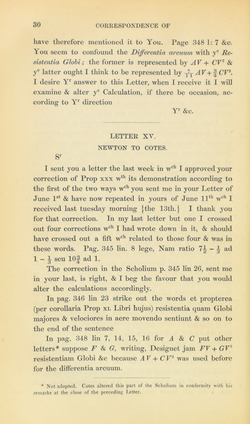 have therefore mentioned it to You. Page 348 1: 7 &c. You seem to confound the Differentia arcuum with ye Re- sistentia Globi; the former is represented by AV + CV2 & ye latter ought I think to be represented by ffjAV+A CV2. I desire Yr answer to this Letter, when I receive it I will examine & alter ye Calculation, if there be occasion, ac- cording to Yr direction Yr &c. LETTER XY. NEWTON TO COTES. sr I sent you a letter the last week in wch I approved your correction of Prop xxx wth its demonstration according to the first of the two ways wch you sent me in your Letter of June 1st & have now repeated in yours of June 11th wch I received last tuesday morning Jthe 13th.} I thank you for that correction. In my last letter but one I crossed out four corrections wch I had wrote down in it, & should have crossed out a fift wch related to those four & was in these words. Pag. 345 lin. 8 lege, Nam ratio 7-^-1 ad 1-1 seu 10J ad 1. The correction in the Scholium p. 345 lin 26, sent me in your last, is right, & I beg the favour that you would alter the calculations accordingly. In pag. 346 lin 23 strike out the words et propterea (per corollaria Prop xl Libri hujus) resistentia quam Globi majores & velociores in aere movendo sentiunt & so on to the end of the sentence In pag. 348 lin 7, 14, 15, 16 for A & C put other letters* suppose F & G, writing, Designet jam FV + GV2 resistentiam Globi &c because AV+CV2 was used before for the differentia arcuum. * Not adopted. Cotes altered this part of the Scholium in conformity with his remarks at the close of the preceding Letter.