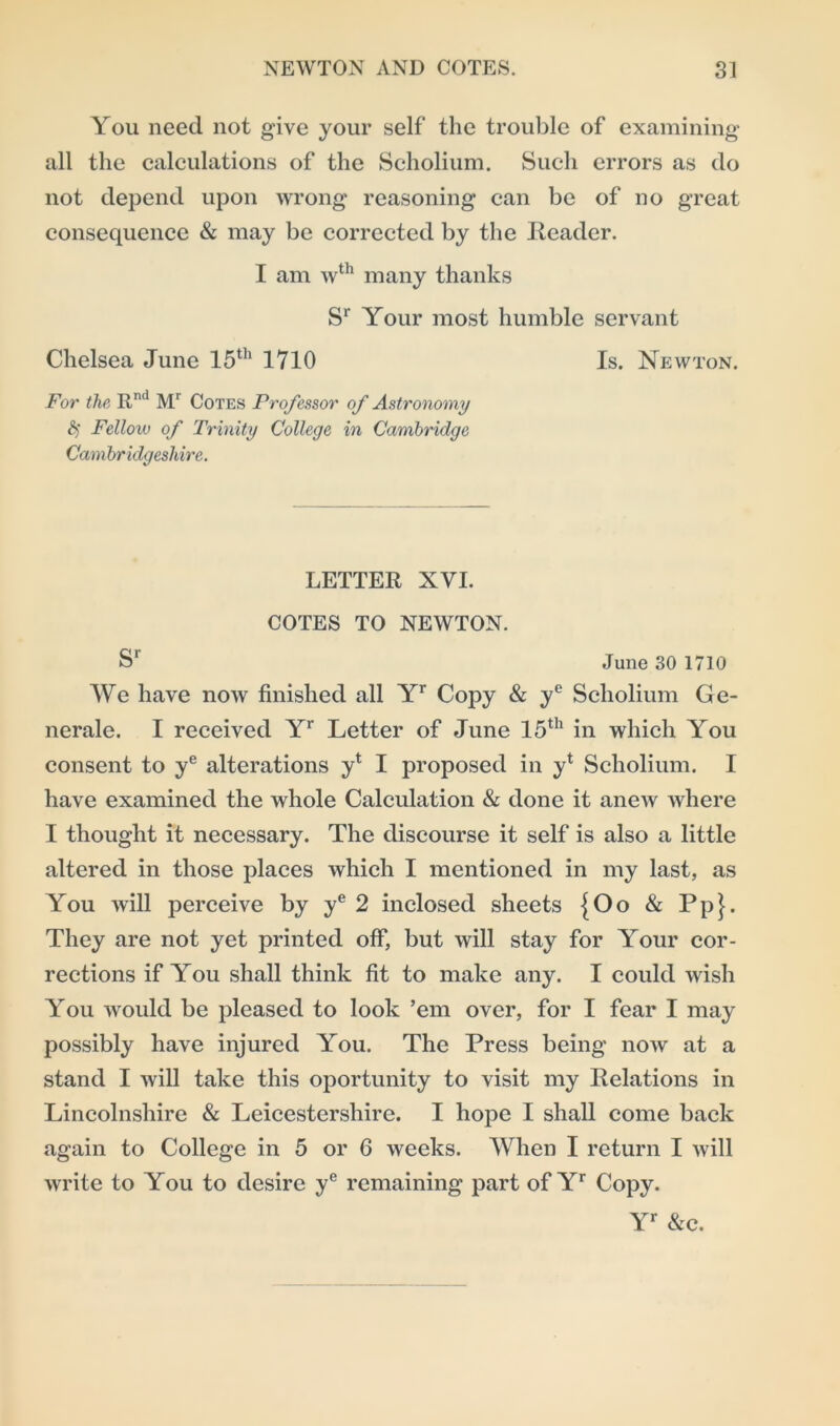 You need not give your self the trouble of examining all the calculations of the Scholium. Such errors as do not depend upon wrong reasoning can be of no great consequence & may be corrected by the Reader. I am wth many thanks Sr Your most humble servant Chelsea June 15th 1710 Is. Newton. For the Rnd Mr Cotes Professor of Astronomy § Felloiv of Trinity College in Cambridge Cambridgeshire. LETTER XVI. COTES TO NEWTON. Sr June 30 1710 We have now finished all Yr Copy & ye Scholium Ge- nerale. I received Yr Letter of June 15th in which You consent to ye alterations y* I proposed in yt Scholium. I have examined the whole Calculation & done it anew where I thought it necessary. The discourse it self is also a little altered in those places which I mentioned in my last, as You will perceive by ye 2 inclosed sheets {Oo & Pp}. They are not yet printed off, but will stay for Your cor- rections if You shall think fit to make any. I could wish You would be pleased to look ’em over, for I fear I may possibly have injured You. The Press being now at a stand I will take this oportunity to visit my Relations in Lincolnshire & Leicestershire. I hope I shall come back again to College in 5 or 6 weeks. When I return I will write to You to desire ye remaining part of Yr Copy. Yr &c.