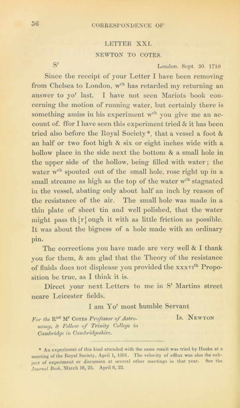 3b' LETTER XXL NEWTON TO COTES. Sr London. Sopt. 30. 1710 Since the receipt of your Letter I have been removing from Chelsea to London, wch has retarded my returning an answer to yor last. I have not seen Mariots book con- cerning the motion of running water, but certainly there is something amiss in his experiment wch you give me an ac- count of. ffor I have seen this experiment tried & it has been tried also before the Royal Society*, that a vessel a foot & an half or two foot high & six or eight inches wide with a hollow place in the side next the bottom & a small hole in the upper side of the hollow, being filled with water; the water wch spouted out of the small hole, rose right up in a small streame as high as the top of the water wch stagnated in the vessel, abating only about half an inch by reason of the resistance of the air. The small hole was made in a thin plate of sheet tin and well polished, that the water might pass through it with as little friction as possible. It was about the bigness of a hole made with an ordinary pin. The corrections you have made are very well & I thank you for them, & am glad that the Theory of the resistance of fluids does not displease you provided the xxxvith Propo- sition be true, as I think it is. Direct your next Letters to me in S* Martins street neare Leicester fields. I am Yor most humble Servant For the Rnd Mr Cotes Professor of Astro- Is. Newton nomy, fy Fellow of Trinity College in Cambridge in Cambridgeshire. * An experiment of this kind attended with the same result was tried by Hooke at a meeting of the Royal Society, April 1, 1691. The velocity of efflux was also the sub- ject of experiment or discussion at several other meeting's in that year. See the