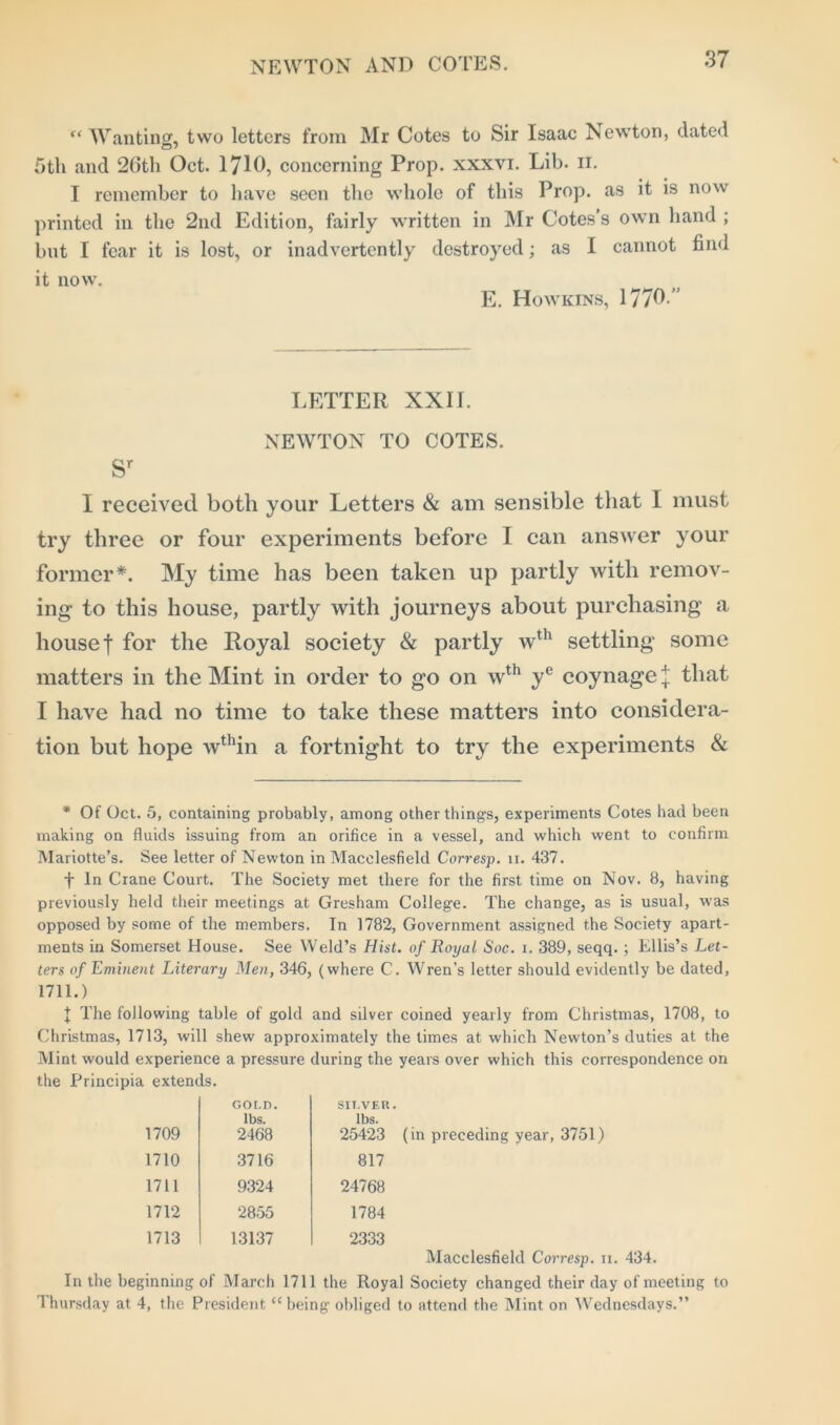 “ Wanting, two letters from Mr Cotes to Sir Isaac Newton, dated 5th and 26th Oct. 1716, concerning Prop, xxxvi. Lib. n. I remember to have seen the whole of this Prop, as it is now printed in the 2nd Edition, fairly written in Mr Cotes’s own hand ; but I fear it is lost, or inadvertently destroyed; as I cannot find it now. E. Howkins, 1776 ” LETTER XXII. NEWTON TO COTES. sr I received both your Letters & am sensible that I must try three or four experiments before I can answer your former*. My time has been taken up partly with remov- ing to this house, partly with journeys about purchasing a house f for the Royal society & partly wth settling some matters in the Mint in order to go on wth ye coynagej that I have had no time to take these matters into considera- tion but hope wthin a fortnight to try the experiments & * Of Oct. 5, containing probably, among other things, experiments Cotes had been making on fluids issuing from an orifice in a vessel, and which went to confirm Mariotte’s. See letter of Newton in Macclesfield Corresp. 11. 437. f In Crane Court. The Society met there for the first time on Nov. 8, having previously held their meetings at Gresham College. The change, as is usual, was opposed by some of the members. In 1782, Government assigned the Society apart- ments in Somerset House. See Weld’s Hist, of Royal Soc. 1. 389, seqq. ; Ellis’s Let- ters of Eminent Literary Men, 346, (where C. Wren’s letter should evidently be dated, 1711.) I The following table of gold and silver coined yearly from Christmas, 1708, to Christmas, 1713, will shew approximately the times at which Newton’s duties at the Mint would experience a pressure during the years over which this correspondence on the Principia extends. 1709 GOLD. lbs. 2468 SILVER. lbs. 25423 1710 3716 817 1711 9324 24768 1712 2855 1784 1713 13137 2333 (in preceding year, 3751) Macclesfield Corresp. 11. 434. In the beginning of March 1711 the Royal Society changed their day of meeting to 1 hursday at 4, the President “being obliged to attend the Mint on Wednesdays.”