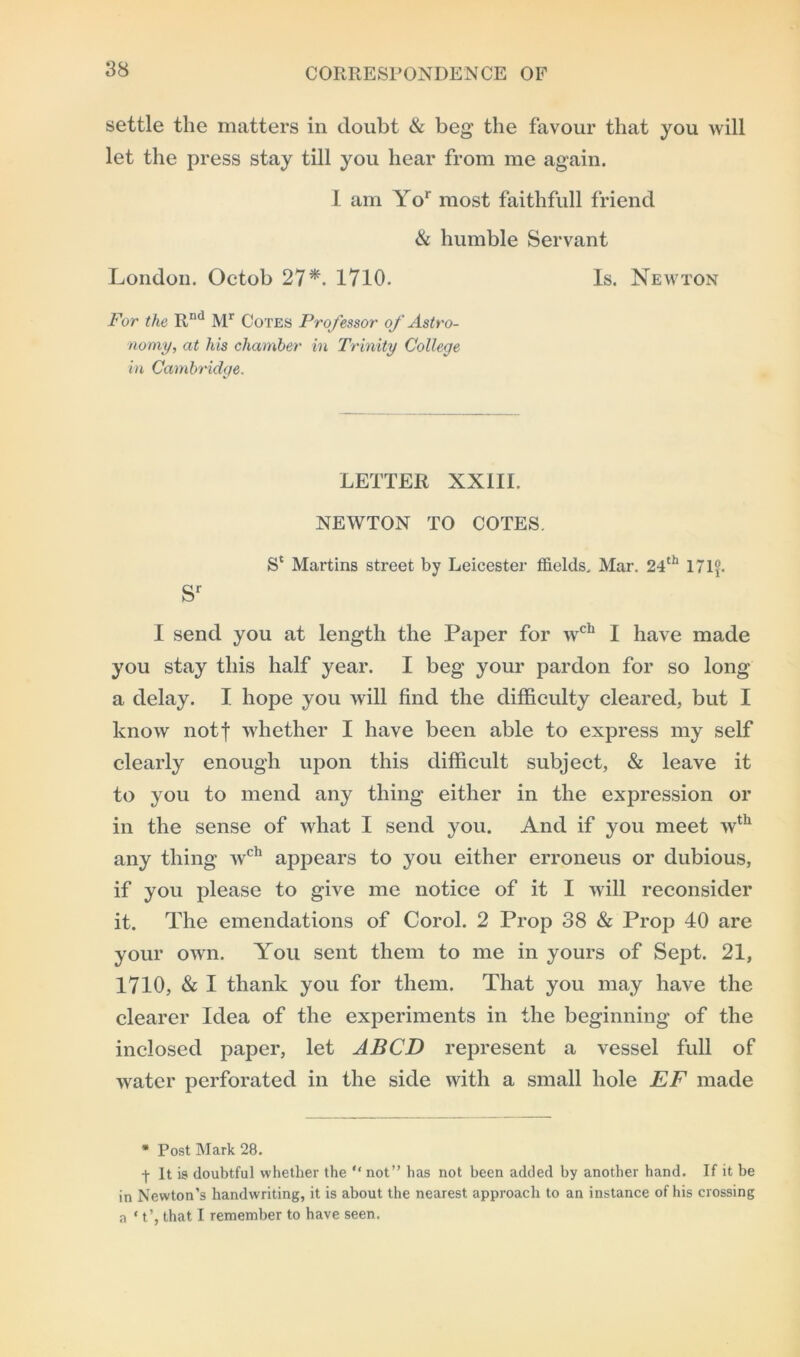 settle the matters in doubt & beg the favour that you will let the press stay till you hear from me again. I am Yor most faithfull friend & humble Servant London. Octob 27*. 1710. Is. Newton For the Rnd Mr Cotes Professor of Astro- nomy, at liis chamber in Trinity College in Cambridge. LETTER XXIII. NEWTON TO COTES. S‘ Martins street by Leicester fields. Mar. 24th 17If. sr I send you at length the Paper for wcb I have made you stay this half year. I beg your pardon for so long a delay. I hope you will find the difficulty cleared, but I know notf whether I have been able to express my self clearly enough upon this difficult subject, & leave it to you to mend any thing either in the expression or in the sense of what I send you. And if you meet wth any thing wch appears to you either erroneus or dubious, if you please to give me notice of it I will reconsider it. The emendations of Corol. 2 Prop 38 & Prop 40 are your own. You sent them to me in yours of Sept. 21, 1710, & I thank you for them. That you may have the clearer Idea of the experiments in the beginning of the inclosed paper, let ABCD represent a vessel full of water perforated in the side with a small hole EF made * Post Mark 28. -j- It is doubtful whether the “ not” has not been added by another hand. If it be in Newton’s handwriting, it is about the nearest approach to an instance of his crossing a * t’, that I remember to have seen.