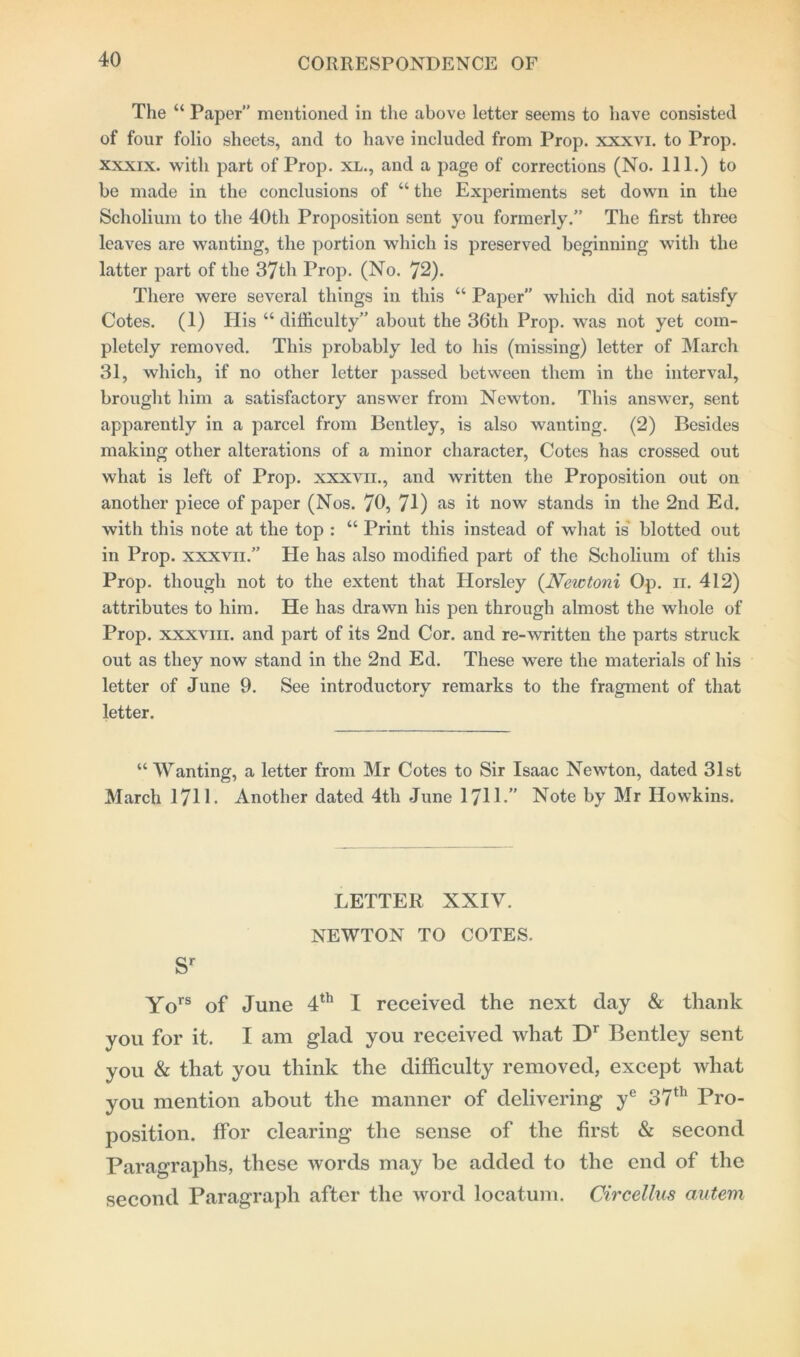 The “ Paper” mentioned in the above letter seems to have consisted of four folio sheets, and to have included from Prop, xxxvi. to Prop, xxxix. with part of Prop, xl., and a page of corrections (No. 111.) to be made in the conclusions of “ the Experiments set down in the Scholium to the 40th Proposition sent you formerly.” The first three leaves are wanting, the portion which is preserved beginning with the latter part of the 37th Prop. (No. 72). There were several things in this “ Paper” which did not satisfy Cotes. (1) His “difficulty” about the 36tlx Prop, was not yet com- pletely removed. This probably led to his (missing) letter of March 31, which, if no other letter passed between them in the interval, brought him a satisfactory answer from Newton. This answer, sent apparently in a parcel from Bentley, is also wanting. (2) Besides making other alterations of a minor character, Cotes has crossed out what is left of Prop, xxxvn., and written the Proposition out on another piece of paper (Nos. 70, 71) as it now stands in the 2nd Ed. with this note at the top : “ Print this instead of what is blotted out in Prop, xxxvn.” He has also modified part of the Scholium of this Prop, though not to the extent that Horsley (.Newtoni Op. n. 412) attributes to him. He has drawn his pen through almost the whole of Prop, xxxviii. and part of its 2nd Cor. and re-written the parts struck out as they now stand in the 2nd Ed. These were the materials of his letter of June 9. See introductory remarks to the fragment of that letter. “Wanting, a letter from Mr Cotes to Sir Isaac Newton, dated 31st March 17H- Another dated 4tli June 1711-” Note by Mr Howkins. LETTER XXIV. NEWTON TO COTES. Sr Yors of June 4th I received the next day & thank you for it. I am glad you received what D1 Bentley sent you & that you think the difficulty removed, except what you mention about the manner of delivering ye 37th Pro- position. ffor clearing the sense of the first & second Paragraphs, these words may be added to the end of the second Paragraph after the word locatum. Circellus autem