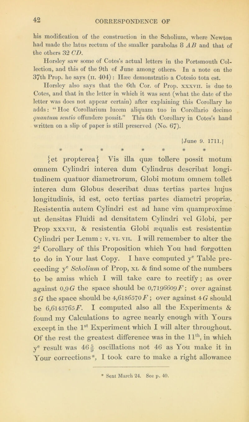 liis modification of the construction in the Scholium, where Newton had made the latus rectum of the smaller parabolas 8 AB and that of the others 32 CD. Horsley saw some of Cotes’s actual letters in the Portsmouth Col- lection, and this of the 9th of June among others. In a note on the 37th Prop, he says (n. 404) : Haec demonstrate a Cotesio tota est. Ilorsley also says that the 6th Cor. of Prop, xxxvn. is due to Cotes, and that in the letter in which it was sent (what the date of the letter was does not appear certain) after explaining this Corollary he adds: “ Hoc Corollarium lucem aliquam tuo in Corollario decimo quantum sentio offundere possit.” This 6th Corollary in Cotes’s hand written on a slip of paper is still preserved (No. 67). J June 9. 1711.} ^ ^ <r It vT“ vf* vr- ^ et propterea \ Vis ilia quae tollere possit motum omnem Cylindri interea clum Cylindrus describat longi- tudinem quatuor diametrorum, Globi motum omnem toilet interea dum Globus describat duas tertias partes hujus longitudinis, id est, octo tertias partes diametri propriae. Itesistentia autem Cylindri est ad banc vim quamproxime ut densitas Fluidi ad densitatem Cylindri vel Globi, per Prop xxxvii, & resistentia Globi aequalis est resistentiae Cylindri per Lemm : v. vi. vn. I will remember to alter the 2d Corollary of this Proposition which You had forgotten to do in Your last Copy. I have computed ye Table pro- ceeding ye Scholium of Prop, xl & find some of the numbers to be amiss which I will take care to rectify; as over against 0,9 G the space should be 0,7l.96609E; over against 3 G the space should be 4,6l86570E ; over against 4G should be 6,61437657^. I computed also all the Experiments & found my Calculations to agree nearly enough with Yours except in the 1st Experiment which I will alter throughout. Of the rest the greatest difference was in the 11th, in which ye result was 46oscillations not 46 as You make it in Your corrections*, I took care to make a right allowance m Sent March 24. See p. 40.