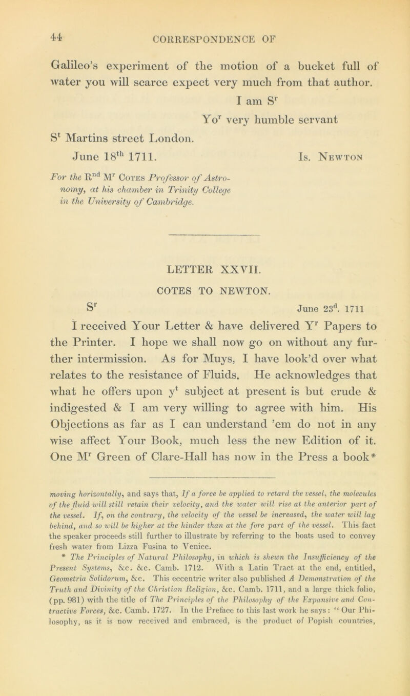 Galileo’s experiment of the motion of a bucket full of water you will scarce expect very much from that author. I am Sr Yor very humble servant S* Martins street London. June 18th 1711. Is. Newton For the Rnd Mr Cotes Professor of Astro- nomy, at his chamber in Trinity College in the University of Cambridge. LETTER XXVII. COTES TO NEWTON. Sr June 23d. 1711 I received Your Letter & have delivered Yr Papers to the Printer. I hope we shall now go on without any fur- ther intermission. As for Muys, I have look’d over what relates to the resistance of Fluids. He acknowledges that what he offers upon yt subject at present is but crude & indigested & I am very willing to agree with him. His Objections as far as I can understand ’em do not in any wise affect Your Book, much less the new Edition of it. One Mr Green of Clare-Hall has now in the Press a book* moving horizontally, and says that, If a force be applied to retard the vessel, the molecules of the fluid will still retain their velocity, and the water will rise at the anterior part of the vessel. If, on the contrary, the velocity of the vessel be increased, the water will lag behind, and so will be higher at the hinder than at the fore part of the vessel. This fact the speaker proceeds still further to illustrate by referring to the boats used to convey fresh water from Lizza Fusina to Venice. * The Principles of Natural Philosophy, in which is shewn the Insufficiency of the Present Systems, &c. &c. Camb. 1712. With a Latin Tract at the end, entitled, Geometria Solidorum, &c. This eccentric writer also published A Demonstration of the Truth and Divinity of the Christian Religion, &c. Camb. 1711, and a large thick folio, (pp. 981) with the title of The Principles of the Philosophy of the Expansive and Con- tractive Forces, &c. Camb. 1727. In the Preface to this last work he says: “ Our Phi- losophy, as it is now received and embraced, is the product of Popish countries,