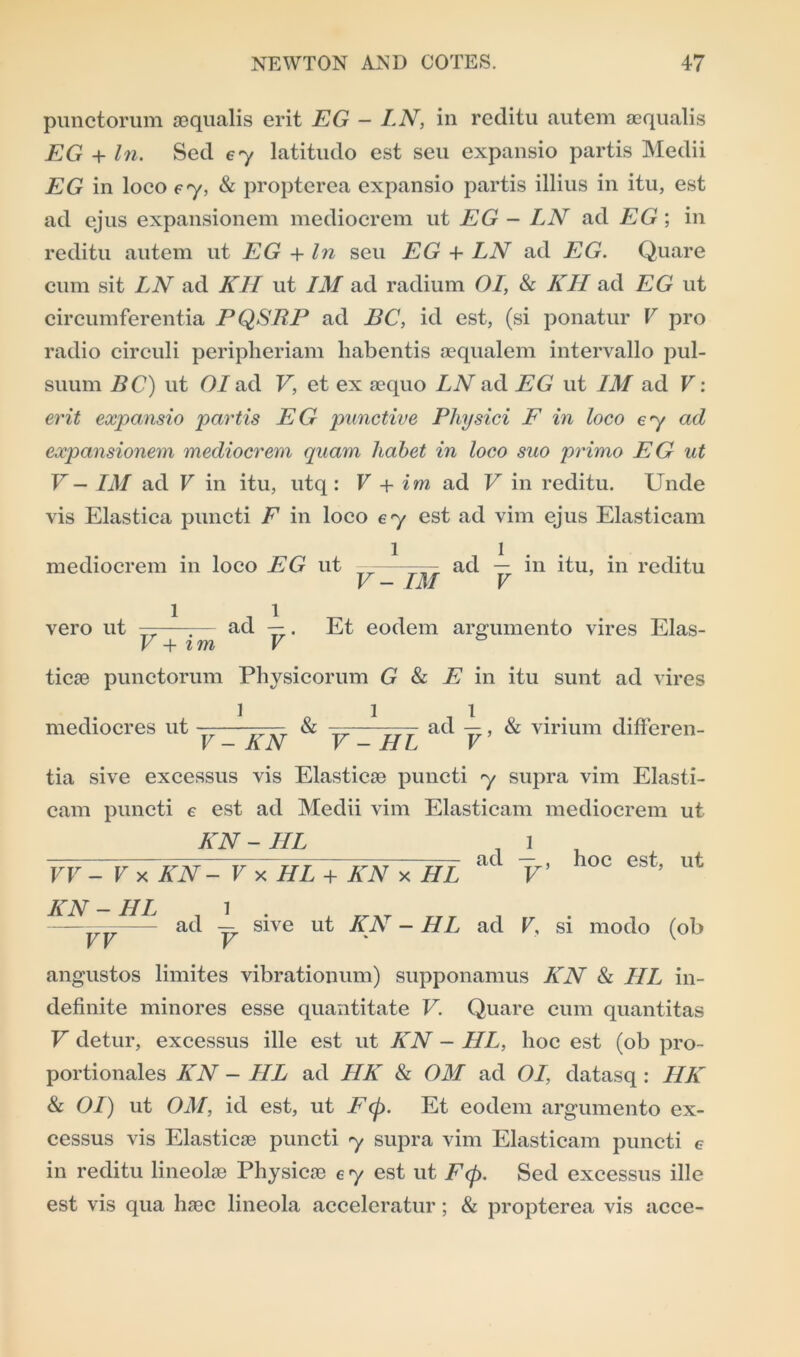 punctorum ®qualis erit EG - LN, in reditu autem aequalis EG + In. Sed ey latitudo est seu expansio partis Medii EG in loco ey, & propterea expansio partis illius in itu, est ad ejus expansionem mediocrem ut EG - LN ad EG; in reditu autem ut EG + In seu EG 4- LN ad EG. Quare cum sit LN ad KII ut IM ad radium OI, & KIL ad EG ut circumferentia PQSRP ad BC, id est, (si ponatur V pro radio circuli peripheriam habentis aequalem intervallo pul- suum BC) ut OI ad V, et ex sequo LN ad EG ut IM ad V: erit expansio partis EG punctive Physici F in loco ey ad expansionem mediocrem qnam habet in loco suo primo EG ut V— IM ad V in itu, utq: V + im ad V in reditu. Unde vis Elastica puncti E in loco ey est ad vim ejus Elasticam mediocrem in loco EG ut ———— ad — in itu, in reditu V - IM V 1 1 vero ut ——;— ad —. Et eodem argumento vires Elas- V + im V tic® punctorum Physicorum G & E in itu sunt ad vires mediocres ut — —— & — —- ad —, & virium differen- V - AN V - HI V tia sive excessus vis Elastic® puncti y supra vim Elasti- cam puncti e est ad Medii vim Elasticam mediocrem ut KN-HL _ l IT - V x KN — V x~HL + KN x HI. ad V> 10c est> ut KN-HL , 1 . — ad — sive ut KE - HL ad V, si modo (ob angustos limites vibrationum) supponamus KN & IIL in- definite minores esse quantitate V. Quare cum quantitas V detur, excessus ille est ut KN - IIL, hoc est (ob pro- portionates KN - IIL ad HK & OM ad OI, datasq : IIK & OI) ut OM, id est, ut Ftp. Et eodem argumento ex- cessus vis Elastic® puncti y supra vim Elasticam puncti e in reditu lineol® Physic® e y est ut Ftp. Sed excessus ille est vis qua h®c lineola acceleratur; & propterea vis acce-