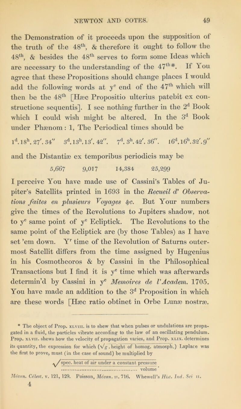 the Demonstration of it proceeds upon the supposition of the truth of the 48th, & therefore it ought to follow the 48th, & besides the 48th serves to form some Ideas which are necessary to the understanding of the 47th *. If You agree that these Propositions should change places I would add the following words at ye end of the 47th which will then be the 48th [Hasc Propositio ulterius patebit ex con- structione sequentis]. I see nothing further in the 2d Book which I could wish might be altered. In the 3d Book under Phsenom: 1, The Periodical times should be ld. 18h. 27'. 34 3d.13h.13'. 42. 7d. 3h.42'. 36. l6d.l6h.32'.9 and the Distantly ex temporibus periodicis may be 5,667 9,017 14,384 25,299 I perceive You have made use of Cassini’s Tables of Ju- piter’s Satellits printed in 1693 in the Recueil d’ Observa- tions faites en plusieurs Voyages $c. But Your numbers give the times of the Revolutions to Jupiters shadow, not to ye same point of ye Ecliptick. The Revolutions to the same point of the Ecliptick are (by those Tables) as I have set ’em down. Yr time of the Revolution of Saturns outer- most Satellit differs from the time assigned by Hugenius in his Cosmotheoros & by Cassini in the Philosophical Transactions but I find it is ye time which was afterwards determin’d by Cassini in ye Memoires de VAcadem. 1705. You have made an addition to the 3d Proposition in which are these words [Ehec ratio obtinet in Orbe Lunse nostras. * The object of Prop, xlviii. is to shew that when pulses or undulations are propa- gated in a fluid, the particles vibrate according’ to the law of an oscillating pendulum. Prop, xlvii. shews how the velocity of propagation varies, and Prop. xlix. determines its quantity, the expression for which (Vg.height of homog. atmosph.) Laplace wras the first to prove, must (in the case of sound) be multiplied by spec, heat of air under a constant pressure volume * Mtcnn. Celest. v. 121, 129. Poisson, Mecan. it. 716. Whewell’s Hist. I»d. Sci ii. 4